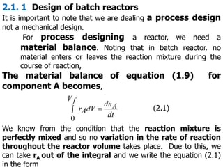 2.1. 1 Design of batch reactors
It is important to note that we are dealing a process design
not a mechanical design.
For process designing a reactor, we need a
material balance. Noting that in batch reactor, no
material enters or leaves the reaction mixture during the
course of reaction,
The material balance of equation (1.9) for
component A becomes,
 
f
V
dt
A
dn
dV
A
r
0
(2.1)
We know from the condition that the reaction mixture is
perfectly mixed and so no variation in the rate of reaction
throughout the reactor volume takes place. Due to this, we
can take rA out of the integral and we write the equation (2.1)
in the form
 