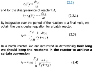 dt
A
dn
f
V
A
r  (2.2)
and for the disappearance of reactant A,
 
dt
A
dn
f
V
A
r 

 (2.2.1)
By integration over the period of the reaction to a final mole, we
obtain the basic design equation for a batch reactor.
)
(
0
,
1
A
r
A
dn
A
n
A
n f
V
tr 


 (2.3)
In a batch reactor, we are interested in determining how long
we should keep the reactants in the reactor to achieve a
certain conversion



A
X
A
r
f
V
A
dX
A
n
r
t
0 )
(
0
, (2.4)
 