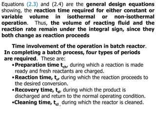 Equations (2.3) and (2.4) are the general design equations
showing, the reaction time required for either constant or
variable volume in isothermal or non-isothermal
operation. Thus, the volume of reacting fluid and the
reaction rate remain under the integral sign, since they
both change as reaction proceeds
Time involvement of the operation in batch reactor.
In completing a batch process, four types of periods
are required. These are:
•Preparation time tch, during which a reaction is made
ready and fresh reactants are charged.
•Reaction time, tr, during which the reaction proceeds to
the desired conversion.
•Recovery time, td, during which the product is
discharged and return to the normal operating condition.
•Cleaning time, tcl , during which the reactor is cleaned.
 