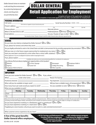 To apply for a store position fillout the forms below and return the completed application to the store in which you are applying. SPECIAL NOTE: The data that you type in cannot be saved. Please print your completed form.




                                                                  Retail Application for Employment
     Dollar General strives to maintain                                                                                                                            Date

     a safe and drug free environment                                                                                                                              Location/Store Number

     by conducting background
     checks and drug tests
     (as permitted by law).
                                                                                                                   Complete all areas of the application in black ink.


       PERSONAL INFORMATION
                                                                                   An incomplete or inaccurate application may delay consideration for employment.


       Full name: ______________________________________________________ Social Security Number: X X X – X X – ___ ___ ___ ___
                                              Print name as it appears on your Social Security card
       Present address: ________________________________________________________________________________________________
                                  Street                                                                                   City                                        State                  Zip code
       Primary phone: _________________________________________ Alternate phone: _________________________________________
       When is the best time to call? _____________________________ Preferred phone:
                                                                   _                  Primary    Alternate
       Email address: __________________________________________ Are you 18 years of age or older?    Yes  No
                                                      You must be at least 18 years of age to work for Dollar General unless otherwise required by law.


       GENERAL
       Do you have any relatives employed by Dollar General?                                        Yes         No
       If yes, please list name(s) and where they work: _______________________________________________________________________
       Are you legally authorized to work in the United States and able to demonstrate this by providing appropriate documentation?                                                                 Yes        No
       Will you now or in the future require sponsorship for employment visa status?                                                   Yes         No
       Have you ever been convicted of a crime (other than a minor traffic violation)?                                                 Yes         No
       (Illinois applicants: You are not obligated to disclose sealed or expunged records.)
       If yes, please explain: _____________________________________________________________________________________________
                                                           Candidates who select yes are not automatically disqualified from consideration for employment.
       How did you find out about employment opportunities at this location?
            Website                                               In-Store Signage                                      Newspaper                                Employee Walk-In
            Agency                                                Career Fair                                           College Recruiting                       Relative
            Employee Referral (Name) ______________________________________                                             Other (specify) __________________________________________


       EMPLOYMENT
       Have you ever worked for Dollar General? Yes  No If yes, where: __________________________________________________
       When: ___________ Under what name: _______________________ Reason for leaving: ____________________________________
       Position(s) desired:                                                                                        Pay Expected:
       When will you be available to begin work? ____________________ Will you have a reliable means of transportation?                                                                             Yes         No
       How many hours per week would you expect to work? __________ Are you available to work:                                                                    Part-time             Full-time
       When are you available to work?
                                 Monday                      Tuesday                 Wednesday                   Thursday                     Friday                 Saturday                   Sunday
          From
          To
       Many of our stores are open for business on holidays, weekends, and special events. While we attempt to reasonably accomodate the personal needs of our employees
       (including sincerely held religious beliefs), ultimately the work schedules are based on business needs and may be subject to change on a weekly basis.
       Do you have experience working in a distribution center or warehouse?          Yes   No
       Do you have experience working in a retail store?      Yes      No
       If applying at a store location, why do you want to work in a sales oriented environment? _____________________________________
       ______________________________________________________________________________________________________________
       What customer service experience do you have? ______________________________________________________________________

     A few of the great benefits                                                     • 401(k) Savings and Retirement Plan     • GED reimbursement program
                                                                                        • Vacation (full-time employees)    • Cash bonus for eligible positions
     Dollar General offers employees...                                                     • Health insurance for all employees (part-time & full-time)
     DG-HRIS-5010R 09/2008                                                                       • Career opportunities
 