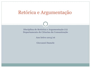 Disciplina de Retórica e Argumentação (A)
Departamento de Ciências da Comunicação
Ano letivo 2015/16
Giovanni Damele
Retórica e Argumentação
 