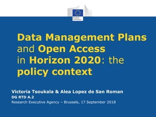 Data Management Plans
and Open Access
in Horizon 2020: the
policy context
Victoria Tsoukala & Alea Lopez de San Roman
DG RTD A.2
Research Executive Agency – Brussels, 17 September 2018
 