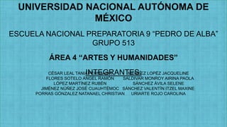 UNIVERSIDAD NACIONAL AUTÓNOMA DE
MÉXICO
ESCUELA NACIONAL PREPARATORIA 9 “PEDRO DE ALBA”
GRUPO 513
ÁREA 4 “ARTES Y HUMANIDADES”

INTEGRANTES:

CÉSAR LEAL TANIA FERNANDA
MÉNDEZ LOPÉZ JACQUELINE
FLORES SOTELO ÁNGEL RAMÓN
SALDIVAR MONROY AIRINA PAOLA
LÓPEZ MARTÍNEZ RUBÉN
SÁNCHEZ ÁVILA SELENE
JIMÉNEZ NÚÑEZ JOSÉ CUAUHTÉMOC SÁNCHEZ VALENTÍN ITZEL MAXINE
PORRAS GÓNZALEZ NATANAEL CHRISTIAN
URIARTE ROJO CAROLINA

 