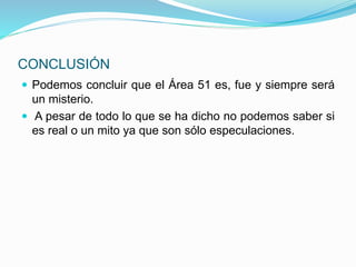 CONCLUSIÓN
 Podemos concluir que el Área 51 es, fue y siempre será
un misterio.
 A pesar de todo lo que se ha dicho no podemos saber si
es real o un mito ya que son sólo especulaciones.
 
