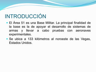 INTRODUCCIÓN
 El Área 51 es una Base Militar. La principal finalidad de
la base es la de apoyar el desarrollo de sistemas de
armas y llevar a cabo pruebas con aeronaves
experimentales.
 Se ubica a 133 kilómetros al noroeste de las Vegas,
Estados Unidos.
 