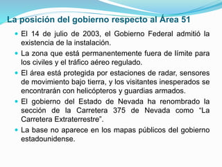 La posición del gobierno respecto al Área 51
 El 14 de julio de 2003, el Gobierno Federal admitió la
existencia de la instalación.
 La zona que está permanentemente fuera de límite para
los civiles y el tráfico aéreo regulado.
 El área está protegida por estaciones de radar, sensores
de movimiento bajo tierra, y los visitantes inesperados se
encontrarán con helicópteros y guardias armados.
 El gobierno del Estado de Nevada ha renombrado la
sección de la Carretera 375 de Nevada como “La
Carretera Extraterrestre”.
 La base no aparece en los mapas públicos del gobierno
estadounidense.
 