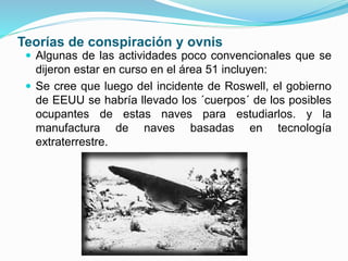 Teorías de conspiración y ovnis
 Algunas de las actividades poco convencionales que se
dijeron estar en curso en el área 51 incluyen:
 Se cree que luego del incidente de Roswell, el gobierno
de EEUU se habría llevado los ´cuerpos´ de los posibles
ocupantes de estas naves para estudiarlos. y la
manufactura de naves basadas en tecnología
extraterrestre.
 
