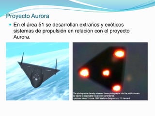Proyecto Aurora
 En el área 51 se desarrollan extraños y exóticos
sistemas de propulsión en relación con el proyecto
Aurora.
 