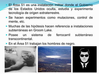  El Área 51 es una instalación militar donde el Gobierno
de los Estados Unidos oculta, estudia y experimenta
tecnología de origen extraterrestre.
 Se hacen experimentos como mutaciones, control de
mente, etc.
 Muchas de las hipótesis hacen referencia a instalaciones
subterráneas en Groom Lake.
 Posee un sistema de ferrocarril subterráneo
transcontinental.
 En el Área 51 trabajan los hombres de negro.
 