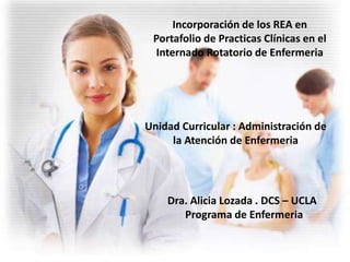 Incorporación de los REA en
Portafolio de Practicas Clínicas en el
Internado Rotatorio de Enfermeria
Unidad Curricular : Administración de
la Atención de Enfermeria
Dra. Alicia Lozada . DCS – UCLA
Programa de Enfermeria
 
