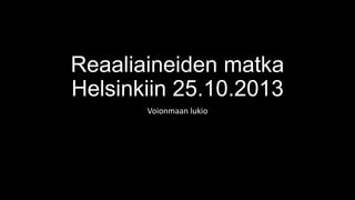 Reaaliaineiden matka
Helsinkiin 25.10.2013
Voionmaan lukio

 