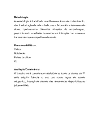 Metodologia.
A metodologia é trabalhada nas diferentes áreas do conhecimento,
visa à valorização da vida voltada para a faixa etária e interesses do
aluno, oportunizando diferentes situações de aprendizagem,
proporcionando a reflexão, buscando sua interação com o meio e
transcendendo o espaço físico da escola.
Recursos didáticos.
Vídeos
Notebooks
Folhas de ofício
Cd
Avaliação/Culminância.
O trabalho será considerado satisfatório se todos os alunos da 7ª
série adquirir fluência no uso das novas regras do acordo
ortográfico, interagindo através das ferramentas disponibilizadas
(vídeo e Wiki).
 
