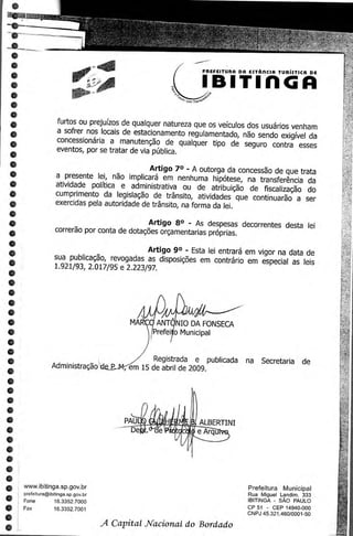 •

 •
 •
 •                                                            PREFEITURA DR ESTARCIA TURISTICA DE


 •
 •
 •
 •
 •                  furtos ou prejuizos de qualquer natureza que os veiculos dos usuarios venham
 •                  a sofrer nos locals de estacionamento regulamentado, nao sendo exigivel da
 •                  concessionaria a manutencao de qualquer tipo de seguro contra esses
•                   eventos, por se tratar de via poblica.

•
•                                              Artigo 7° - A outorga da concessao de que trata

•                  a presente lei, nao implicara em nenhuma hipotese, na transferencia da
                   atividade politica e administrativa ou de atribuicao de fiscalizacao do
•                  cumprimento da legislagao de transit°, atividades que continuarao a ser
•                  exercidas pela autoridade de transit°, na forma da lei.
•
•                                              Artigo 8° - As despesas decorrentes desta lei
•                  correrao por conta de dotagoes orcamentarias proprias.
•
•                                             Artigo 9° - Esta lei entrara em vigor na data de
•                  sua publicagao, revogadas as disposicEies em contrario em especial as leis
•                  1.921/93, 2.017/95 e 2.223/97.

•
•
•
•
•                                          MAR • ANTI NIO DA FONSECA
•                                                Prefei o Municipal
•
•
•                                                 Registrada e publicada na Secretaria de
•                 Administragao            em 15 de abril de 2009.
•
•
•
 •
•
•
•
•
•
•
•
•    www.ibitinga.sp.gov.br                                                 Prefeitura Municipal
     prefeitura@ibitinga.sp.gov.br                                         Rua Miguel Landim. 333
•    Fone          16.3352.7000                                            IBITINGA - SAO PAULO
•    Fax           16.3352.7001                                            CP 51 - CEP 14940-000
                                                                           CNPJ 45.321.460/0001-50
•
•
                                     A Capital Nacional do Bordado
 