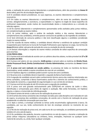 14
ainda, a realização de outros exames laboratoriais e complementares, além dos previstos no Anexo III
deste edital, para fins de elucidação diagnóstica.
11.8 O candidato deverá providenciar, às suas expensas, os exames laboratoriais e complementares
necessários.
11.9 Em todos os exames laboratoriais e complementares, além do nome do candidato, deverão
constar, obrigatoriamente, a assinatura, a especialidade e o registro no órgão de classe específico do
profissional responsável, sendo motivo de inautenticidade destes a inobservância ou a omissão do
referido registro.
11.10 Os exames laboratoriais e complementares apresentados serão avaliados pelas juntas médicas,
em complementação ao exame médico.
11.11 As juntas médicas, após a análise da avaliação médica e dos exames laboratoriais e
complementares dos candidatos, emitirão parecer conclusivo da aptidão ou da inaptidão do candidato.
11.12 Será eliminado do concurso público e não terá classificação alguma o candidato considerado
inapto no exame médico.
11.13 Por ocasião do exame médico, o candidato deverá informar a existência de qualquer condição
incapacitante para matrícula no Curso de Formação Profissional e para ingresso no cargo, nos termos do
Anexo III deste edital, sob pena de exclusão do curso ou anulação do ato de nomeação.
11.14 Demais informações a respeito do exame médico constarão de edital específico de convocação
para essa fase.
12 DA PROVA ORAL
12.1 A prova oral será realizada de acordo com os subitens descritos abaixo, na data provável de 27 e 28
de outubro de 2013.
12.2 A prova oral valerá, em seu conjunto, 16,00 pontos e versará sobre as matérias de Direito Penal,
Direito Processual Penal, Direito Constitucional e Direito Administrativo, constantes do Anexo I deste
edital.
12.3 A prova oral será realizada em sessão pública, na presença de todos os membros da Banca
Examinadora, sendo vedado o exame simultâneo de mais de um candidato.
12.4 Em hipótese alguma o candidato poderá assistir à prova de outro candidato.
12.5 Na prova oral, o candidato deverá responder a arguição da Banca Examinadora.
12.6 A arguição do candidato versará sobre conhecimento técnico acerca das matérias relacionadas aos
temas sorteados, cumprindo à Banca Examinadora avaliar-lhe o domínio do conhecimento jurídico, a
articulação do raciocínio, a capacidade de argumentação e o uso correto do vernáculo.
12.7 A prova oral terá duração de até 20 minutos para a arguição do candidato.
12.8 A prova oral será gravada exclusivamente pelo CESPE/UnB em sistema de áudio e vídeo,
identificadas e armazenadas para efeito de registro e avaliação. Não serão fornecidas, em hipótese
alguma, a cópia e a transcrição da referida gravação.
12.9 Haverá sorteio de temas a cada turno de realização da prova oral.
12.10 O sorteio dos temas constantes dos envelopes lacrados para cada disciplina será realizado em sala
de espera, na presença dos candidatos convocados, de acordo com o horário de realização da prova
estabelecido no edital de convocação para essa fase.
12.11 Após o sorteio, o envelope contendo os temas serão encaminhados sigilosamente à banca. Os
candidatos, por sua vez, terão conhecimento do teor do envelope somente no momento de sua
arguição.
12.12 No dia de realização da prova oral, em cada turno de sua realização, os candidatos permanecerão
isolados em uma sala de espera.
12.13 Os candidatos não poderão, durante a permanência na sala de espera, e durante a realização da
prova utilizar máquinas calculadoras ou similares, livros, anotações, impressos ou qualquer outro
material de consulta, ou, ainda, fazer qualquer anotação.
 
