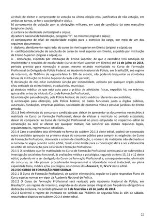 22
a) título de eleitor e comprovante de votação na última eleição e/ou justificativa de não votação, em
ambos os turnos, se for o caso (original e cópia);
b) comprovante de quitação com as obrigações militares, em caso de candidato do sexo masculino
(original e cópia);
c) carteira de identidade civil (original e cópia);
d) carteira nacional de habilitação, categoria “b”, no mínimo (original e cópia);
e) comprovante de nível de escolaridade exigido para o exercício do cargo, por meio de um dos
seguintes documentos:
i - diploma, devidamente registrado, do curso de nível superior em Direito (original e cópia); ou
ii - certificado/declaração de conclusão de curso de nível superior em Direito, expedida por Instituição
de Ensino Superior (original e cópia); ou
iii - declaração, expedida por Instituição de Ensino Superior, de que o candidato terá condição de
implementar o requisito de escolaridade (curso de nível superior em Direito) até 31 de julho de 2014,
período previsto para nomeação e posse, mesmo estando matriculado no Curso de Formação
Profissional de Delegado de Polícia Federal, na Academia Nacional de Polícia, em Brasília/DF, sob regime
de internato, de 7h30min de segunda-feira às 18h de sábado, não podendo frequentar as atividades
letivas da Instituição de Ensino Superior durante este período;
f) declaração de não estar cumprindo sanção por inidoneidade, aplicada por qualquer órgão público
e/ou entidade da esfera federal, estadual e/ou municipal;
g) atestado médico de que está apto para a prática de atividades físicas, expedido há, no máximo,
quinze dias antes do início do Curso de Formação Profissional;
h) autorização para obtenção, pela Polícia Federal, de dados médicos referentes ao candidato;
i) autorização para obtenção, pela Polícia Federal, de dados funcionais junto a órgãos públicos,
autarquias, fundações, empresas públicas, sociedades de economia mista e pessoas jurídicas de direito
privado.
20.1.3 Será eliminado do concurso o candidato que: deixar de apresentar os documentos necessários à
matrícula no Curso de Formação Profissional; deixar de efetuar a matrícula no período estipulado;
deixar de comparecer ao Curso de Formação Profissional no prazo estipulado no respectivo edital de
convocação ou dele se afastar por qualquer motivo; não satisfizer aos demais requisitos legais,
regulamentares, regimentais e editalícios.
20.1.4 Caso o candidato seja eliminado na forma do subitem 20.1.3 deste edital, poderá ser convocado
outro candidato aprovado na primeira etapa do concurso público para cumprir as exigências do Curso
de Formação Profissional, observada a ordem de classificação, o número de matrículas não efetivadas e
o número de vagas previsto neste edital, tendo como limite para a convocação data a ser estabelecida
no edital de convocação para o Curso de Formação Profissional.
20.1.5 O candidato que for matriculado no Curso de Formação Profissional continuará a ser submetido à
investigação social e/ou funcional, às avaliações médica e psicológica, segundo os itens 15, 11 e 12 deste
edital, podendo vir a ser desligado do Curso de Formação Profissional e, consequentemente, eliminado
do concurso, se não possuir procedimento irrepreensível e idoneidade moral inatacável, ou plena
capacidade física, médica e/ou psicológica, nos termos dos Anexos II, III, IV e V deste edital.
20.2 DO CURSO DE FORMAÇÃO PROFISSIONAL
20.2.1 O Curso de Formação Profissional, de caráter eliminatório, regular-se-á pelo respectivo Plano de
Curso e pelas normas em vigor da Academia Nacional de Polícia.
20.2.2 O Curso de Formação Profissional será realizado pela Academia Nacional de Polícia, em
Brasília/DF, em regime de internato, exigindo-se do aluno tempo integral com frequência obrigatória e
dedicação exclusiva, no período provável de 3 de fevereiro a 20 de junho de 2014.
20.2.3 Ocorrerá o regime de internato no período das 7h30min de segunda-feira às 18h de sábado,
ressalvado o disposto no subitem 20.2.4 deste edital.
 