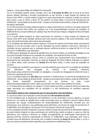 3
médico) – Caixa Postal 4488, CEP 70904-970, Brasília/DF.
3.2.1.1 O candidato poderá, ainda, entregar, até o dia 3 de junho de 2013, das 8 horas às 19 horas
(exceto sábado, domingo e feriado), pessoalmente ou por terceiro, a cópia simples do Cadastro de
Pessoa Física (CPF) e o laudo médico (original ou cópia autenticada em cartório), emitido nos últimos
doze meses, a que se refere a alínea “b” do subitem 3.2 deste edital, na Central de Atendimento do
CESPE/UnB – Universidade de Brasília (UnB) – Campus Universitário Darcy Ribeiro, Sede do CESPE/UnB –
Asa Norte, Brasília/DF.
3.2.2 O fornecimento do laudo médico (original ou cópia autenticada em cartório) e da cópia simples do
Cadastro de Pessoa Física (CPF), por qualquer via, é de responsabilidade exclusiva do candidato. O
CESPE/UnB não se responsabiliza por qualquer tipo de extravio que impeça a chegada da documentação
a seu destino.
3.2.3 O laudo médico (original ou cópia autenticada em cartório) e a cópia simples do Cadastro de
Pessoa Física (CPF) terão validade somente para este concurso público e não serão devolvidos, assim
como não serão fornecidas cópias dessa documentação.
3.3 O candidato com deficiência poderá requerer, na forma do subitem 6.6.9 deste edital, atendimento
especial, no ato da inscrição, para o dia de realização das provas objetiva e discursiva, indicando as
condições de que necessita para a realização dessas, conforme previsto no artigo 40, §§ 1º e 2º, do
Decreto nº 3.298/1999 e suas alterações.
3.4 Não haverá adaptação do exame de aptidão física, do exame médico, da avaliação psicológica ou do
Curso de Formação Profissional às condições do candidato, com deficiência física ou não.
3.5 As condições psicológicas, clínicas, sinais ou sintomas que comprometem e/ou impossibilitem o
desempenho das atribuições inerentes ao cargo de Delegado de Polícia Federal, dispostas no subitem
2.1.2 deste edital, estão previstas nos Anexos III e IV deste edital, e serão causa de inaptidão no
certame.
3.6 A relação dos candidatos que tiverem a inscrição deferida para concorrer na condição de candidato
com deficiência será divulgada na Internet, no endereço eletrônico
http://www.cespe.unb.br/concursos/dpf_12_delegado, na ocasião da divulgação do edital de locais e
horário de realização das provas.
3.6.1 O candidato disporá de dois dias para contestar o indeferimento na Central de Atendimento do
CESPE/UnB – Universidade de Brasília (UnB) – Campus Universitário Darcy Ribeiro, Sede do CESPE/UnB –
Asa Norte, Brasília/DF, pessoalmente ou por terceiro; ou pelo e-mail
atendimentoespecial@cespe.unb.br. Após esse período, não serão aceitos pedidos de revisão.
3.7 A inobservância do disposto no subitem 3.2 deste edital acarretará a perda do direito ao pleito das
vagas reservadas aos candidatos em tal condição e o não atendimento às condições especiais
necessárias.
4 DA PERÍCIA MÉDICA DOS CANDIDATOS QUE SE DECLARAREM COM DEFICIÊNCIA
4.1 A perícia médica será realizada na data provável de 3 de novembro de 2013.
4.2 Os candidatos que se declararem com deficiência, se não eliminados na prova objetiva, na prova
discursiva e no exame de aptidão física, serão convocados para se submeter à perícia médica oficial
promovida por equipe multiprofissional de responsabilidade do CESPE/UnB, formada por seis
profissionais, que analisará a sua qualificação como deficiente, nos termos do artigo 43 do Decreto nº
3.298/1999 e suas alterações e da Súmula nº 377 do Superior Tribunal de Justiça (STJ).
4.3 Os candidatos deverão comparecer à perícia médica munidos de documento de identidade original e
de laudo médico (original ou cópia autenticada em cartório) que ateste a espécie e o grau ou nível de
deficiência, com expressa referência ao código correspondente da Classificação Internacional de
Doenças (CID-10), conforme especificado no Decreto nº 3.298/1999 e suas alterações, bem como à
provável causa da deficiência, de acordo com o modelo constante do Anexo VI deste edital, e, se for o
caso, de exames complementares específicos que comprovem a deficiência física.
 