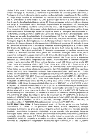 32
criminal. 2 A lei penal. 2.1 Características, fontes, interpretação, vigência e aplicação. 2.2 Lei penal no
tempo e no espaço. 2.3 Imunidade. 2.4 Condições de punibilidade. 2.5 Concurso aparente de normas. 3
Teoria geral do crime. 3.1 Conceito, objeto, sujeitos, conduta, tipicidade, culpabilidade. 3.2 Bem jurídico.
3.3 Tempo e lugar do crime. 3.4 Punibilidade. 3.5 Concurso de crimes e crime continuado. 4 Teoria do
tipo. 4.1 Crime doloso e crime culposo. 4.2 Crime qualificado pelo resultado e crime preterdoloso. 4.3
Erro de tipo. 4.4 Classificação jurídica dos crimes. 4.5 Crimes comissivos e omissivos. 4.6 Crimes de dano
e de perigo. 4.7 Punibilidade: causas de extinção da punibilidade. 4.8 Iter criminis. 4.9 Consumação e
tentativa. 4.10 Desistência voluntária e arrependimento eficaz. 4.11 Arrependimento posterior. 4.12
Crime impossível. 5 Ilicitude. 5.1 Causas de exclusão da ilicitude: estado de necessidade, legítima defesa,
estrito cumprimento do dever legal e exercício regular de direito. 6 Teoria geral da culpabilidade. 6.1
Fundamentos, conceito, elementos e conteúdo. 6.2 Princípio de culpabilidade. 6.3 Culpabilidade e pena.
6.4 Causas de exclusão da culpabilidade. 6.5 Imputabilidade. 6.6 Erro de proibição. 7 Concurso de
agentes: autoria e participação; conduta delituosa; resultado; relação de causalidade; imputação. 8
Teoria geral da pena. 8.1 Cominação das penas. 8.2 Penas privativas de liberdade. 8.3 Penas restritivas
de direitos. 8.4 Regimes de pena. 8.5 Pena pecuniária. 8.6 Medidas de segurança. 8.7 Aplicação da pena.
8.8 Elementares e circunstâncias. 8.9 Causas de aumento e de diminuição das penas. 8.10 Fins da pena.
8.11 Livramento condicional e suspensão condicional da pena. 8.12 Efeitos da condenação. 8.13
Execução penal. 9 Extinção da punibilidade. 9.1 Conceito, causas gerais e específicas, momentos de
ocorrência. 9.2 Prescrição: conceito, teorias, prazos para o cálculo da prescrição, termos iniciais, causas
suspensivas ou impeditivas, causas interruptivas. 10 Crimes. 10.1 Crimes contra a pessoa. 10.2 Crimes
contra o patrimônio. 10.3 Crimes contra a propriedade imaterial. 10.4 Crimes contra a propriedade
intelectual. 10.5 Crimes contra a organização do trabalho. 10.6 Crimes contra o sentimento religioso e
contra o respeito aos mortos. 10.7 Crimes contra a dignidade sexual. 10.8 Crimes contra a família. 10.9
Crimes contra a incolumidade pública. 10.10 Crimes contra a paz pública. 10.11 Crimes contra a fé
pública. 10.12 Crimes contra a administração pública. 10.13 Crimes contra as finanças públicas. 10.14
Tráfico ilícito e uso indevido de substâncias entorpecentes (Lei nº 11.343/2006). 10.15 Crime organizado
(Lei nº 9.034/1995). 10.16 Crimes contra o sistema financeiro nacional (Lei nº 7.492/1986). 10.17 Crimes
contra a ordem econômica e tributária e as relações de consumo (Lei nº 8.137/1990). 10.18 Lavagem de
dinheiro (Lei nº 9.613/1998). 10.19 Crimes contra a ordem econômica (Lei nº 8.176/1991). 10.20 Crimes
hediondos (Lei nº 8.072/1990). 10.21 Crimes resultantes de preconceitos de raça ou de cor (Lei nº
7.716/1989). 10.22 Crimes de tortura (Lei nº 9.455/1997). 10.23 Crimes contra o meio ambiente (Lei nº
9.605/1998). 10.24 Crimes de responsabilidade (Decreto-Lei nº 201/1967, Lei nº 1.079/1950 e Lei nº
8.176/1991). 10.25 Crimes falimentares (Lei nº 11.101/2005). 10.26 Crimes nas licitações e contratos da
administração pública (Lei nº 8.666/1993). 11 Direito de representação e processo de responsabilidade
administrativa, civil e penal nos casos de abuso de autoridade (Lei nº 4.898/1965). 12 Estatuto do
desarmamento (Lei nº 10.826/2003). 13 Apresentação e uso de documento de identificação pessoal (Lei
nº 5.553/1968). 14 Código de proteção e defesa do consumidor (Lei nº 8.078/1990). 15 Estatuto do
Índio (Lei nº 6.001/1973). 16 Estatuto da Criança e do Adolescente (Lei nº 8.069/1990). 17 Interceptação
telefônica (Lei nº 9.296/1996). 18 Lei nº 12.037/2009. 19 Código Eleitoral (Lei nº 4.737/1965). 20
Execução penal (Lei nº 7.210/1984).21 Juizados especiais criminais (Lei nº 9.099/1995).
DIREITO PROCESSUAL PENAL: 1 Direto processual penal. 1.1 Princípios gerais, conceito, finalidade,
características. 1.2 Fontes. 1.3 Lei processual penal: fontes, eficácia, interpretação, analogia,
imunidades. 1.4 Sistemas de processo penal. 2 Inquérito policial. 2.1 Histórico; natureza; conceito;
finalidade; características; fundamento; titularidade; grau de cognição; valor probatório; formas de
instauração; notitia criminis; delatio criminis; procedimentos investigativos; indiciamento; garantias do
investigado; conclusão; prazos. 2.2 Atribuições da polícia federal na persecução criminal: Lei nº
10.446/2002; jurisdição; competência; conexão e continência; prevenção; questões e procedimentos
incidentes. 2.3 Competência da justiça federal, dos tribunais regionais federais, do STJ e do STF, conflito
 