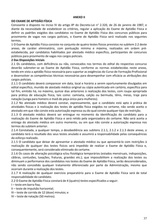 37
ANEXO II
DO EXAME DE APTIDÃO FÍSICA
Consoante o disposto no inciso IV do artigo 8º do Decreto-Lei n° 2.320, de 26 de janeiro de 1987, e
diante da necessidade de estabelecer os critérios, regular a aplicação do Exame de Aptidão Física e
definir os padrões exigidos dos candidatos no Exame de Aptidão Física dos concursos públicos para
provimento de vagas nos cargos policiais, o Exame de Aptidão Física será realizado nos seguintes
termos.
1 O Exame de Aptidão Física consiste no conjunto de quatro testes físicos previstos no subitem 2.2 deste
anexo, de caráter eliminatório, com pontuação mínima e máxima, realizados em ordem pré-
estabelecida, por candidatos habilitados por atestado médico específico, participantes de concursos
públicos para provimento de vagas nos cargos policiais.
2 Das Disposições Iniciais
2.1 Os candidatos, com deficiência ou não, convocados nos termos do edital do respectivo concurso
deverão submeter-se ao Exame de Aptidão Física, conforme as normas estabelecidas neste anexo,
tendo em vista a aptidão física necessária para suportar as exigências do Curso de Formação Profissional
e desenvolver as competências técnicas necessárias para desempenhar com eficácia as atribuições dos
cargos policiais.
2.1.1 O candidato deverá comparecer em data, local e horário a serem oportunamente divulgados em
edital específico, munido de atestado médico original ou cópia autenticada em cartório, específico para
tal fim, emitido há, no máximo, quinze dias anteriores à realização dos testes, com roupa apropriada
para prática de educação física, tais como: camiseta, calção ou bermuda, tênis, meias, traje para
natação (sunga para homens e maiô de peça única para mulheres).
2.1.2 No atestado médico deverá constar, expressamente, que o candidato está apto à prática de
atividades físicas e à realização dos testes de aptidão física exigidos no certame, não sendo aceito o
atestado em que não conste esta autorização expressa ou do qual conste qualquer tipo de restrição.
2.1.3 O atestado médico deverá ser entregue no momento da identificação do candidato para a
realização do Exame de Aptidão Física e será retido pela organizadora do certame. Não será aceita a
entrega do atestado médico em outro momento, ou em que não conste a autorização expressa nos
termos do subitem anterior.
2.1.4 Constatada, a qualquer tempo, a desobediência aos subitens 2.1.1, 2.1.2 e 2.1.3 deste anexo, o
candidato terá o resultado dos seus testes anulado e assumirá a responsabilidade pelas consequências
do esforço realizado.
2.1.5 O candidato que deixar de apresentar o atestado médico ou que apresentá-lo com restrições à
realização de qualquer dos testes físicos será impedido de realizar o Exame de Aptidão Física e,
consequentemente, será considerado eliminado do certame.
2.1.6 Os casos de alteração psicológica e/ou fisiológica temporários (estados menstruais, indisposições,
cãibras, contusões, luxações, fraturas, gravidez etc.), que impossibilitem a realização dos testes ou
diminuam a performance dos candidatos nos testes do Exame de Aptidão Física, serão desconsiderados,
não sendo concedido qualquer tratamento diferenciado por parte da Administração, mesmo que
ocorram durante a realização dos testes.
2.1.7 A realização de qualquer exercício preparatório para o Exame de Aptidão Física será de total
responsabilidade do candidato.
2.2 O Exame de Aptidão Física constará de 4 (quatro) testes especificados a seguir:
I – teste em barra fixa;
II – teste de impulsão horizontal;
III – teste de corrida de 12 (doze) minutos; e
IV – teste de natação (50 metros).
 