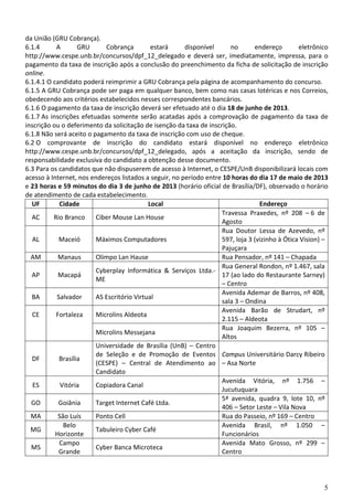 5
da União (GRU Cobrança).
6.1.4 A GRU Cobrança estará disponível no endereço eletrônico
http://www.cespe.unb.br/concursos/dpf_12_delegado e deverá ser, imediatamente, impressa, para o
pagamento da taxa de inscrição após a conclusão do preenchimento da ficha de solicitação de inscrição
online.
6.1.4.1 O candidato poderá reimprimir a GRU Cobrança pela página de acompanhamento do concurso.
6.1.5 A GRU Cobrança pode ser paga em qualquer banco, bem como nas casas lotéricas e nos Correios,
obedecendo aos critérios estabelecidos nesses correspondentes bancários.
6.1.6 O pagamento da taxa de inscrição deverá ser efetuado até o dia 18 de junho de 2013.
6.1.7 As inscrições efetuadas somente serão acatadas após a comprovação de pagamento da taxa de
inscrição ou o deferimento da solicitação de isenção da taxa de inscrição.
6.1.8 Não será aceito o pagamento da taxa de inscrição com uso de cheque.
6.2 O comprovante de inscrição do candidato estará disponível no endereço eletrônico
http://www.cespe.unb.br/concursos/dpf_12_delegado, após a aceitação da inscrição, sendo de
responsabilidade exclusiva do candidato a obtenção desse documento.
6.3 Para os candidatos que não dispuserem de acesso à Internet, o CESPE/UnB disponibilizará locais com
acesso à Internet, nos endereços listados a seguir, no período entre 10 horas do dia 17 de maio de 2013
e 23 horas e 59 minutos do dia 3 de junho de 2013 (horário oficial de Brasília/DF), observado o horário
de atendimento de cada estabelecimento.
UF Cidade Local Endereço
AC Rio Branco Ciber Mouse Lan House
Travessa Praxedes, nº 208 – 6 de
Agosto
AL Maceió Máximos Computadores
Rua Doutor Lessa de Azevedo, nº
597, loja 3 (vizinho à Ótica Vision) –
Pajuçara
AM Manaus Olimpo Lan Hause Rua Pensador, nº 141 – Chapada
AP Macapá
Cyberplay Informática & Serviços Ltda.-
ME
Rua General Rondon, nº 1.467, sala
17 (ao lado do Restaurante Sarney)
– Centro
BA Salvador AS Escritório Virtual
Avenida Ademar de Barros, nº 408,
sala 3 – Ondina
CE Fortaleza Microlins Aldeota
Avenida Barão de Strudart, nº
2.115 – Aldeota
Microlins Messejana
Rua Joaquim Bezerra, nº 105 –
Altos
DF Brasília
Universidade de Brasília (UnB) – Centro
de Seleção e de Promoção de Eventos
(CESPE) – Central de Atendimento ao
Candidato
Campus Universitário Darcy Ribeiro
– Asa Norte
ES Vitória Copiadora Canal
Avenida Vitória, nº 1.756 –
Jucutuquara
GO Goiânia Target Internet Café Ltda.
5ª avenida, quadra 9, lote 10, nº
406 – Setor Leste – Vila Nova
MA São Luís Ponto Cell Rua do Passeio, nº 169 – Centro
MG
Belo
Horizonte
Tabuleiro Cyber Café
Avenida Brasil, nº 1.050 –
Funcionários
MS
Campo
Grande
Cyber Banca Microteca
Avenida Mato Grosso, nº 299 –
Centro
 