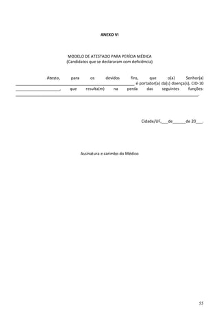 55
ANEXO VI
MODELO DE ATESTADO PARA PERÍCIA MÉDICA
(Candidatos que se declararam com deficiência)
Atesto, para os devidos fins, que o(a) Senhor(a)
______________________________________________________ é portador(a) da(s) doença(s), CID-10
____________________, que resulta(m) na perda das seguintes funções:
___________________________________________________________________________________.
Cidade/UF,___de______de 20___.
Assinatura e carimbo do Médico
 