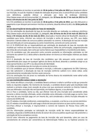 7
6.4.1 Os candidatos já inscritos no período de 18 de junho a 9 de julho de 2012 que desejarem alterar
sua inscrição, no que diz respeito à cidade de realização de provas e/ou à concorrência como candidato
com deficiência, poderão efetuar a alteração por meio do endereço eletrônico
http://www.cespe.unb.br/concursos/dpf_12_delegado, das 10 horas do dia 17 de maio de 2013 às 23
horas e 59 minutos do dia 3 de junho de 2013.
6.4.2 Os candidatos já inscritos no período de 18 de junho a 9 de julho de 2012, que não efetuaram o
pagamento e que desejam permanecer inscritos no certame, deverão efetuá-lo até o dia 18 de junho de
2013.
6.5 DA SOLICITAÇÃO DE DEVOLUÇÃO DA TAXA DE INSCRIÇÃO
6.5.1 As solicitações de devolução da taxa de inscrição deverão ser realizadas no endereço eletrônico
http://www.cespe.unb.br/concursos/dpf_12_delegado, das 10 horas do dia 23 de maio de 2013 às 23
horas e 59 minutos do dia 24 de maio de 2013, observado o horário oficial de Brasília/DF, devendo o
candidato para tanto, informar seu número de inscrição e senha de acesso, seu CPF, seus dados
bancários e demais dados do concurso público solicitados no sistema. A devolução da taxa de inscrição
não será efetuada em conta poupança ou conta investimento, somente em conta corrente.
6.5.1.2 O CESPE/UnB não se responsabilizará por solicitação de devolução de taxa de inscrição não
recebida por motivos de ordem técnica dos computadores, falhas de comunicação, congestionamento
das linhas de comunicação, bem como por outros fatores que impossibilitem a transferência de dados.
6.5.2 Os candidatos que não possuírem conta corrente prestarão as informações solicitadas no link
constante do subitem 6.5.1 deste edital e deverão deixar em branco as informações relativas aos dados
bancários.
6.5.3 A devolução da taxa de inscrição dos candidatos que não possuem conta corrente será
disponibilizada para saque em qualquer agência do Banco do Brasil, devendo o candidato dirigir-se ao
caixa apresentando o seu CPF e seu documento de identidade.
6.5.4 Não será devolvida taxa de inscrição em contas de terceiros.
6.5.5 Os candidatos que já tiverem efetivado a inscrição, e efetuado o pagamento da GRU Cobrança,
que não solicitarem a devolução da taxa de inscrição conforme subitem 6.5.1 deste edital, serão
automaticamente considerados inscritos neste concurso.
6.5.6 As solicitações fora do prazo ou realizadas de forma diversa do estabelecido neste edital serão
preliminarmente indeferidas.
6.6 DAS DISPOSIÇÕES GERAIS SOBRE A INSCRIÇÃO
6.6.1 Antes de efetuar a inscrição, o candidato deverá conhecer o edital e certificar-se de que preenche
todos os requisitos exigidos. No momento da inscrição, o candidato deverá optar pela localidade onde
realizará a primeira etapa (com exceção da prova oral que acontecerá somente no Distrito Federal).
Uma vez efetivada a inscrição não será permitida, em hipótese alguma, a sua alteração.
6.6.1.1 Para o candidato, isento ou não, que efetivar mais de uma inscrição será considerada válida
somente a última inscrição efetivada, sendo entendida como efetivada a inscrição paga ou isenta. Caso
haja mais de uma inscrição paga em um mesmo dia, será considerada a última inscrição efetuada no
sistema do CESPE/UnB.
6.6.2 É vedada a inscrição condicional, a extemporânea, a via postal, a via fax ou a via correio eletrônico.
6.6.3 É vedada a transferência do valor pago a título de taxa para terceiros ou para outros concursos.
6.6.4 Para efetuar a inscrição, é imprescindível o número de Cadastro de Pessoa Física (CPF) do
candidato.
6.6.5 As informações prestadas na solicitação de inscrição serão de inteira responsabilidade do
candidato, dispondo o CESPE/UnB do direito de excluir do concurso público aquele que não preencher a
solicitação de forma completa e correta.
6.6.6 O valor referente ao pagamento da taxa de inscrição não será devolvido, salvo em caso de
cancelamento do certame por conveniência da Administração Pública ou na hipótese prevista no
 