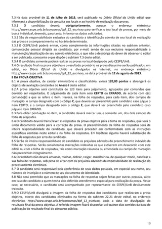 10
7.3 Na data provável de 11 de julho de 2013, será publicado no Diário Oficial da União edital que
informará a disponibilização da consulta aos locais e ao horário de realização das provas.
7.3.1 O candidato deverá, obrigatoriamente, acessar o endereço eletrônico
http://www.cespe.unb.br/concursos/dpf_12_escrivao para verificar o seu local de provas, por meio de
busca individual, devendo, para tanto, informar os dados solicitados.
7.3.2 São de responsabilidade exclusiva do candidato a identificação correta de seu local de realização
das provas e o comparecimento no horário determinado.
7.3.3 O CESPE/UnB poderá enviar, como complemento às informações citadas no subitem anterior,
comunicação pessoal dirigida ao candidato, por e-mail, sendo de sua exclusiva responsabilidade a
manutenção/atualização de seu correio eletrônico, o que não o desobriga do dever de observar o edital
a ser publicado, consoante o que dispõe o subitem 7.3 deste edital.
7.3.4 O candidato somente poderá realizar as provas no local designado pelo CESPE/UnB.
7.4 O resultado final na prova objetiva e o resultado provisório na prova discursiva serão publicados, em
edital, no Diário Oficial da União e divulgados na Internet, no endereço eletrônico
http://www.cespe.unb.br/concursos/dpf_12_escrivao, na data provável de 12 de agosto de 2013.
8 DA PROVA OBJETIVA
8.1 A prova objetiva, de caráter eliminatório e classificatório, valerá 120,00 pontos e abrangerá os
objetos de avaliação constantes do Anexo I deste edital.
8.2 A prova objetiva será constituída de 120 itens para julgamento, agrupados por comandos que
deverão ser respeitados. O julgamento de cada item será CERTO ou ERRADO, de acordo com o(s)
comando(s) a que se refere o item. Haverá, na folha de respostas, para cada item, dois campos de
marcação: o campo designado com o código C, que deverá ser preenchido pelo candidato caso julgue o
item CERTO, e o campo designado com o código E, que deverá ser preenchido pelo candidato caso
julgue o item ERRADO.
8.3 Para obter pontuação no item, o candidato deverá marcar um, e somente um, dos dois campos da
folha de respostas.
8.4 O candidato deverá transcrever as respostas da prova objetiva para a folha de respostas, que será o
único documento válido para a correção da prova. O preenchimento da folha de respostas será de
inteira responsabilidade do candidato, que deverá proceder em conformidade com as instruções
específicas contidas neste edital e na folha de respostas. Em hipótese alguma haverá substituição da
folha de respostas por erro do candidato.
8.5 Serão de inteira responsabilidade do candidato os prejuízos advindos do preenchimento indevido da
folha de respostas. Serão consideradas marcações indevidas as que estiverem em desacordo com este
edital ou com a folha de respostas, tais como marcação rasurada ou emendada ou campo de marcação
não preenchido integralmente.
8.6 O candidato não deverá amassar, molhar, dobrar, rasgar, manchar ou, de qualquer modo, danificar a
sua folha de respostas, sob pena de arcar com os prejuízos advindos da impossibilidade de realização do
processamento eletrônico.
8.7 O candidato será responsável pela conferência de seus dados pessoais, em especial seu nome, seu
número de inscrição e o número de seu documento de identidade.
8.8 Não será permitido que as marcações na folha de respostas sejam feitas por outras pessoas, salvo
em caso de candidato a quem tenha sido deferido atendimento especial para realização da prova. Nesse
caso, se necessário, o candidato será acompanhado por representante do CESPE/UnB devidamente
treinado.
8.9 O CESPE/UnB divulgará a imagem da folha de respostas dos candidatos que realizaram a prova
objetiva, exceto dos candidatos eliminados na forma do subitem 22.21 deste edital, no endereço
eletrônico http://www.cespe.unb.br/concursos/dpf_12_escrivao, após a data de divulgação do
resultado final da prova objetiva. A referida imagem ficará disponível até quinze dias corridos da data de
publicação do resultado final do concurso público.
 