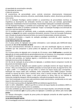 14
a) capacidade de concentração e atenção;
b) capacidade de memória;
c) tipos de raciocínio;
d) características de personalidade como: controle emocional, relacionamento interpessoal,
extroversão, liderança, autonomia, altruísmo, assertividade, disciplina, ordem, dinamismo, persistência,
entre outras.
12.3.1 A Avaliação Psicológica avaliará também as características de personalidade restritivas ou
impeditivas ao desempenho das atribuições inerentes ao cargo como, por exemplo, agressividade
inadequada, instabilidade emocional exacerbada, impulsividade inadequada e ansiedade exacerbada.
12.4 Na Avaliação Psicológica, o candidato será considerado “apto” ou “inapto” conforme estabelecido
no Anexo IV deste edital. O candidato considerado “inapto” na Avaliação Psicológica será eliminado do
concurso e não terá classificação alguma.
12.5 O candidato poderá ser submetido, ainda, a avaliações psicológicas complementares, conforme
disposto no Anexo IV, de caráter unicamente eliminatório, durante o Curso de Formação Profissional,
caso a Direção da Academia Nacional de Polícia, de maneira fundamentada, entenda necessário.
12.6 Demais informações a respeito da avaliação psicológica constarão de edital específico de
convocação para essa fase.
13 DA PROVA PRÁTICA DE DIGITAÇÃO
13.1 A prova prática de digitação terá caráter eliminatório e será realizada pelo CESPE/UnB datas
prováveis de 16 e 17 de novembro de 2013.
13.2 Será automaticamente eliminado do concurso e não terá classificação alguma no certame o
candidato que não comparecer à prova prática de digitação, por ser caracterizado abandono do
concurso.
13.3 A prova prática de digitação terá a duração de 10 minutos, valerá 10,00 pontos e consistirá de
digitação de um texto predefinido de aproximadamente dois mil caracteres, em computador compatível
com IBM/PC. O candidato deverá estar apto a digitar em qualquer tipo de teclado.
13.4 Não será permitida, em hipótese alguma, a interferência e/ou a participação de terceiros na
realização da prova prática de digitação.
13.5 No dia de realização da prova prática de digitação, o candidato deverá comparecer munido do
documento de identidade original.
13.6 A prova prática de digitação será avaliada quanto à produção (número de toques líquidos por
minuto – NTL) e ao número de erros (ERROS) cometidos na transcrição do texto, da seguinte forma: NTL
é igual a (NTB – 3 × ERROS)/10, em que NTB é o número de toques brutos (que corresponde à
totalização dos toques dados pelo candidato). Serão computados como ERROS qualquer inversão,
omissão ou excesso de letras, sinais e acentos; letras, sinais e acentos errados; falta de espaço entre
palavras; duplicação de letras; espaço a mais entre palavras ou letras; falta ou uso indevido de
maiúsculas; parágrafos desiguais; falta de parágrafos; colocação de parágrafo onde não existe.
13.6.1 Será computado um erro para cada ocorrência citada anteriormente, considerando-se erro cada
toque em discordância com o texto original.
13.6.2 A nota na prova prática de digitação (NPPD) será obtida da seguinte forma:
5,00 + 5 × (NTL –100)/(MNTL – 100) em que NTL é o número de toques líquidos do candidato e MNTL é o
maior número de toques líquidos entre os candidatos.
13.6.3 Aos candidatos que não alcançarem o mínimo de cem toques líquidos, será atribuída nota zero.
13.6.4 Será considerado apto na prova prática de digitação o candidato que obtiver pelo menos 5,00
pontos.
13.7 Demais informações a respeito da prova prática de digitação constarão de edital específico de
convocação para esta fase.
14 DA INVESTIGAÇÃO SOCIAL
14.1 A investigação social será realizada conforme o Anexo V deste edital.
 