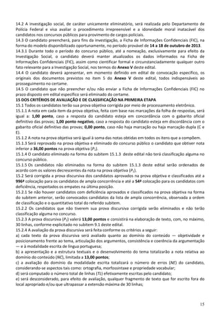 15
14.2 A investigação social, de caráter unicamente eliminatório, será realizada pelo Departamento de
Polícia Federal e visa avaliar o procedimento irrepreensível e a idoneidade moral inatacável dos
candidatos nos concursos públicos para provimento de cargos policiais.
14.3 O candidato preencherá, para fins da investigação, a Ficha de Informações Confidenciais (FIC), na
forma do modelo disponibilizado oportunamente, no período provável de 14 a 18 de outubro de 2013.
14.3.1 Durante todo o período do concurso público, até a nomeação, exclusivamente para efeito da
Investigação Social, o candidato deverá manter atualizados os dados informados na Ficha de
Informações Confidenciais (FIC), assim como cientificar formal e circunstanciadamente qualquer outro
fato relevante para a Investigação Social, nos termos do Anexo V deste edital.
14.4 O candidato deverá apresentar, em momento definido em edital de convocação específico, os
originais dos documentos previstos no item 5 do Anexo V deste edital, todos indispensáveis ao
prosseguimento no certame.
14.5 O candidato que não preencher e/ou não enviar a Ficha de Informações Confidenciais (FIC) no
prazo disposto em edital específico será eliminado do certame.
15 DOS CRITÉRIOS DE AVALIAÇÃO E DE CLASSIFICAÇÃO NA PRIMEIRA ETAPA
15.1 Todos os candidatos terão sua prova objetiva corrigida por meio de processamento eletrônico.
15.1.1 A nota em cada item da prova objetiva, feita com base nas marcações da folha de respostas, será
igual a: 1,00 ponto, caso a resposta do candidato esteja em concordância com o gabarito oficial
definitivo das provas; 1,00 ponto negativo, caso a resposta do candidato esteja em discordância com o
gabarito oficial definitivo das provas; 0,00 ponto, caso não haja marcação ou haja marcação dupla (C e
E).
15.1.2 A nota na prova objetiva será igual à soma das notas obtidas em todos os itens que a compõem.
15.1.3 Será reprovado na prova objetiva e eliminado do concurso público o candidato que obtiver nota
inferior a 36,00 pontos na prova objetiva (P1).
15.1.4 O candidato eliminado na forma do subitem 15.1.3 deste edital não terá classificação alguma no
concurso público.
15.1.5 Os candidatos não eliminados na forma do subitem 15.1.3 deste edital serão ordenados de
acordo com os valores decrescentes da nota na prova objetiva (P1).
15.2 Será corrigida a prova discursiva dos candidatos aprovados na prova objetiva e classificados até a
996ª colocação para os candidatos de ampla concorrência e até a 54ª colocação para os candidatos com
deficiência, respeitados os empates na última posição.
15.2.1 Se não houver candidatos com deficiência aprovados e classificados na prova objetiva na forma
do subitem anterior, serão convocados candidatos da lista de ampla concorrência, observada a ordem
de classificação e o quantitativo total do referido subitem.
15.2.2 Os candidatos que não tiverem sua prova discursiva corrigida serão eliminados e não terão
classificação alguma no concurso.
15.2.3 A prova discursiva (P2) valerá 13,00 pontos e consistirá na elaboração de texto, com, no máximo,
30 linhas, conforme explicitado no subitem 9.1 deste edital.
15.2.4 A avaliação da prova discursiva será feita conforme os critérios a seguir:
a) cada texto da prova discursiva será avaliado quanto ao domínio do conteúdo — objetividade e
posicionamento frente ao tema, articulação dos argumentos, consistência e coerência da argumentação
— e à modalidade escrita de língua portuguesa;
b) a apresentação e a estrutura textuais e o desenvolvimento do tema totalizarão a nota relativa ao
domínio do conteúdo (NC), limitada a 13,00 pontos;
c) a avaliação do domínio da modalidade escrita totalizará o número de erros (NE) do candidato,
considerando-se aspectos tais como: ortografia, morfossintaxe e propriedade vocabular;
d) será computado o número total de linhas (TL) efetivamente escritas pelo candidato;
e) será desconsiderado, para efeito de avaliação, qualquer fragmento de texto que for escrito fora do
local apropriado e/ou que ultrapassar a extensão máxima de 30 linhas;
 