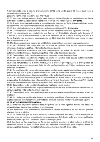 16
f) será calculada então a nota na prova discursiva (NPD) como sendo igual a NC menos duas vezes o
resultado do quociente NE / TL;
g) se NPD < 0,00, então considerar-se-á NPD = 0,00.
15.2.5 Nos casos de fuga ao tema, de não haver texto ou de identificação em local indevido, na forma
definida no subitem 9.3 deste edital, o candidato receberá nota no texto igual a 0,00 ponto.
15.2.6 A prova discursiva será anulada se o candidato não devolver sua folha de texto definitivo, sendo
este candidato consequentemente eliminado do certame nesse caso.
15.2.7 Será eliminado do concurso público o candidato que obtiver NPD < 6,50 pontos.
15.2.8 O candidato que se enquadrar no subitem anterior não terá classificação alguma no concurso.
15.2.9 Em atendimento ao estabelecido no Decreto nº 6.583/2008, alterado pelo Decreto nº
7.875/2012, serão aceitas como corretas, até 31 de dezembro de 2015, ambas as ortografias, isto é, a
forma de grafar e de acentuar as palavras vigente até 31 de dezembro de 2008 e a que entrou em vigor
em 1º de janeiro de 2009.
15.3 Serão convocados para o exame de aptidão física os candidatos aprovados na prova discursiva.
15.3.1 Os candidatos não convocados para o exame de aptidão física estarão automaticamente
eliminados do concurso público e não terão classificação alguma.
15.3.2 Os candidatos convocados que não comparecerem ao exame de aptidão física estarão
automaticamente eliminados do concurso público e não terão classificação alguma.
15.3.3 Os candidatos serão considerados aptos ou inaptos no exame de aptidão física.
15.3.4 Os candidatos considerados inaptos no exame de aptidão física estarão automaticamente
eliminados do concurso público e não terão classificação alguma.
15.4 Serão convocados para o exame médico, para a avaliação psicológica, para a prova prática de
digitação e para o preenchimento da Ficha de Informações Confidenciais (FIC) os candidatos aptos no
exame de aptidão física.
15.4.1 Os candidatos não convocados para o exame médico, para a avaliação psicológica, para a prova
prática de digitação e para o preenchimento da Ficha de Informações Confidenciais (FIC) estarão
automaticamente eliminados do concurso público e não terão classificação alguma.
15.4.2 Os candidatos convocados que não comparecerem ao exame médico, à avaliação psicológica, à
prova prática de digitação ou que não preencherem a Ficha de Informações Confidenciais (FIC) estarão
automaticamente eliminados do concurso público e não terão classificação alguma.
15.4.3 Os candidatos serão considerados aptos ou inaptos no exame médico.
15.4.4 Os candidatos considerados inaptos no exame médico estarão automaticamente eliminados do
concurso público e não terão classificação alguma.
15.4.5 Os candidatos serão considerados aptos ou inaptos na avaliação psicológica e na prova prática de
digitação.
15.4.6 Os candidatos considerados inaptos na avaliação psicológica e/ou inaptos na prova prática de
digitação estarão automaticamente eliminados do concurso público e não terão classificação alguma.
16 DA NOTA FINAL NA PRIMEIRA ETAPA
16.1 A nota final na primeira etapa do concurso público será a soma algébrica da nota final obtida na
prova objetiva e da nota final obtida na prova discursiva.
16.2 Os candidatos serão ordenados de acordo com os valores decrescentes da nota final na primeira
etapa do concurso público.
16.2.1 Os candidatos que, no ato da inscrição, se declararem com deficiência, se não eliminados na
primeira etapa do concurso e qualificados como pessoa com deficiência, terão seus nomes publicados
em lista à parte e figurarão também na lista de classificação geral.
16.3 Com base na lista organizada na forma dos subitens anteriores e observados os critérios de
desempate citados no item 17 deste edital, será realizada a convocação para a segunda etapa do
concurso público (Curso de Formação Profissional), na forma do item 19 deste edital.
 