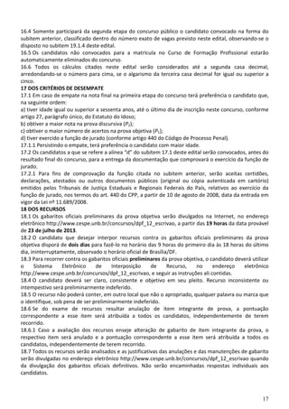 17
16.4 Somente participará da segunda etapa do concurso público o candidato convocado na forma do
subitem anterior, classificado dentro do número exato de vagas previsto neste edital, observando-se o
disposto no subitem 19.1.4 deste edital.
16.5 Os candidatos não convocados para a matrícula no Curso de Formação Profissional estarão
automaticamente eliminados do concurso.
16.6 Todos os cálculos citados neste edital serão considerados até a segunda casa decimal,
arredondando-se o número para cima, se o algarismo da terceira casa decimal for igual ou superior a
cinco.
17 DOS CRITÉRIOS DE DESEMPATE
17.1 Em caso de empate na nota final na primeira etapa do concurso terá preferência o candidato que,
na seguinte ordem:
a) tiver idade igual ou superior a sessenta anos, até o último dia de inscrição neste concurso, conforme
artigo 27, parágrafo único, do Estatuto do Idoso;
b) obtiver a maior nota na prova discursiva (P2);
c) obtiver o maior número de acertos na prova objetiva (P1);
d) tiver exercido a função de jurado (conforme artigo 440 do Código de Processo Penal).
17.1.1 Persistindo o empate, terá preferência o candidato com maior idade.
17.2 Os candidatos a que se refere a alínea “d” do subitem 17.1 deste edital serão convocados, antes do
resultado final do concurso, para a entrega da documentação que comprovará o exercício da função de
jurado.
17.2.1 Para fins de comprovação da função citada no subitem anterior, serão aceitas certidões,
declarações, atestados ou outros documentos públicos (original ou cópia autenticada em cartório)
emitidos pelos Tribunais de Justiça Estaduais e Regionais Federais do País, relativos ao exercício da
função de jurado, nos termos do art. 440 do CPP, a partir de 10 de agosto de 2008, data da entrada em
vigor da Lei nº 11.689/2008.
18 DOS RECURSOS
18.1 Os gabaritos oficiais preliminares da prova objetiva serão divulgados na Internet, no endereço
eletrônico http://www.cespe.unb.br/concursos/dpf_12_escrivao, a partir das 19 horas da data provável
de 23 de julho de 2013.
18.2 O candidato que desejar interpor recursos contra os gabaritos oficiais preliminares da prova
objetiva disporá de dois dias para fazê-lo no horário das 9 horas do primeiro dia às 18 horas do último
dia, ininterruptamente, observado o horário oficial de Brasília/DF.
18.3 Para recorrer contra os gabaritos oficiais preliminares da prova objetiva, o candidato deverá utilizar
o Sistema Eletrônico de Interposição de Recurso, no endereço eletrônico
http://www.cespe.unb.br/concursos/dpf_12_escrivao, e seguir as instruções ali contidas.
18.4 O candidato deverá ser claro, consistente e objetivo em seu pleito. Recurso inconsistente ou
intempestivo será preliminarmente indeferido.
18.5 O recurso não poderá conter, em outro local que não o apropriado, qualquer palavra ou marca que
o identifique, sob pena de ser preliminarmente indeferido.
18.6 Se do exame de recursos resultar anulação de item integrante de prova, a pontuação
correspondente a esse item será atribuída a todos os candidatos, independentemente de terem
recorrido.
18.6.1 Caso a avaliação dos recursos enseje alteração de gabarito de item integrante da prova, o
respectivo item será anulado e a pontuação correspondente a esse item será atribuída a todos os
candidatos, independentemente de terem recorrido.
18.7 Todos os recursos serão analisados e as justificativas das anulações e das manutenções de gabarito
serão divulgadas no endereço eletrônico http://www.cespe.unb.br/concursos/dpf_12_escrivao quando
da divulgação dos gabaritos oficiais definitivos. Não serão encaminhadas respostas individuais aos
candidatos.
 