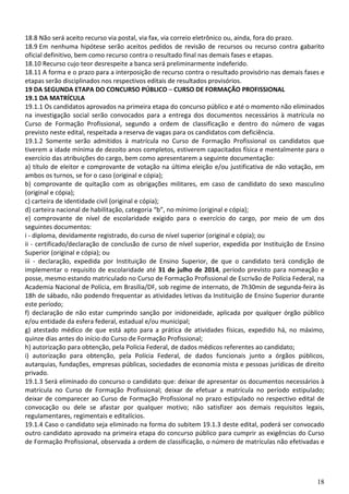 18
18.8 Não será aceito recurso via postal, via fax, via correio eletrônico ou, ainda, fora do prazo.
18.9 Em nenhuma hipótese serão aceitos pedidos de revisão de recursos ou recurso contra gabarito
oficial definitivo, bem como recurso contra o resultado final nas demais fases e etapas.
18.10 Recurso cujo teor desrespeite a banca será preliminarmente indeferido.
18.11 A forma e o prazo para a interposição de recurso contra o resultado provisório nas demais fases e
etapas serão disciplinados nos respectivos editais de resultados provisórios.
19 DA SEGUNDA ETAPA DO CONCURSO PÚBLICO – CURSO DE FORMAÇÃO PROFISSIONAL
19.1 DA MATRÍCULA
19.1.1 Os candidatos aprovados na primeira etapa do concurso público e até o momento não eliminados
na investigação social serão convocados para a entrega dos documentos necessários à matrícula no
Curso de Formação Profissional, segundo a ordem de classificação e dentro do número de vagas
previsto neste edital, respeitada a reserva de vagas para os candidatos com deficiência.
19.1.2 Somente serão admitidos à matrícula no Curso de Formação Profissional os candidatos que
tiverem a idade mínima de dezoito anos completos, estiverem capacitados física e mentalmente para o
exercício das atribuições do cargo, bem como apresentarem a seguinte documentação:
a) título de eleitor e comprovante de votação na última eleição e/ou justificativa de não votação, em
ambos os turnos, se for o caso (original e cópia);
b) comprovante de quitação com as obrigações militares, em caso de candidato do sexo masculino
(original e cópia);
c) carteira de identidade civil (original e cópia);
d) carteira nacional de habilitação, categoria “b”, no mínimo (original e cópia);
e) comprovante de nível de escolaridade exigido para o exercício do cargo, por meio de um dos
seguintes documentos:
i - diploma, devidamente registrado, do curso de nível superior (original e cópia); ou
ii - certificado/declaração de conclusão de curso de nível superior, expedida por Instituição de Ensino
Superior (original e cópia); ou
iii - declaração, expedida por Instituição de Ensino Superior, de que o candidato terá condição de
implementar o requisito de escolaridade até 31 de julho de 2014, período previsto para nomeação e
posse, mesmo estando matriculado no Curso de Formação Profissional de Escrivão de Polícia Federal, na
Academia Nacional de Polícia, em Brasília/DF, sob regime de internato, de 7h30min de segunda-feira às
18h de sábado, não podendo frequentar as atividades letivas da Instituição de Ensino Superior durante
este período;
f) declaração de não estar cumprindo sanção por inidoneidade, aplicada por qualquer órgão público
e/ou entidade da esfera federal, estadual e/ou municipal;
g) atestado médico de que está apto para a prática de atividades físicas, expedido há, no máximo,
quinze dias antes do início do Curso de Formação Profissional;
h) autorização para obtenção, pela Polícia Federal, de dados médicos referentes ao candidato;
i) autorização para obtenção, pela Polícia Federal, de dados funcionais junto a órgãos públicos,
autarquias, fundações, empresas públicas, sociedades de economia mista e pessoas jurídicas de direito
privado.
19.1.3 Será eliminado do concurso o candidato que: deixar de apresentar os documentos necessários à
matrícula no Curso de Formação Profissional; deixar de efetuar a matrícula no período estipulado;
deixar de comparecer ao Curso de Formação Profissional no prazo estipulado no respectivo edital de
convocação ou dele se afastar por qualquer motivo; não satisfizer aos demais requisitos legais,
regulamentares, regimentais e editalícios.
19.1.4 Caso o candidato seja eliminado na forma do subitem 19.1.3 deste edital, poderá ser convocado
outro candidato aprovado na primeira etapa do concurso público para cumprir as exigências do Curso
de Formação Profissional, observada a ordem de classificação, o número de matrículas não efetivadas e
 