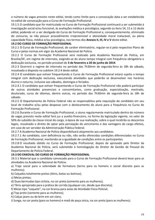 19
o número de vagas previsto neste edital, tendo como limite para a convocação data a ser estabelecida
no edital de convocação para o Curso de Formação Profissional.
19.1.5 O candidato que for matriculado no Curso de Formação Profissional continuará a ser submetido à
investigação social e/ou funcional, às avaliações médica e psicológica, segundo os itens 14, 11 e 12 deste
edital, podendo vir a ser desligado do Curso de Formação Profissional e, consequentemente, eliminado
do concurso, se não possuir procedimento irrepreensível e idoneidade moral inatacável, ou plena
capacidade física, médica e/ou psicológica, nos termos dos Anexos II, III, IV e V deste edital.
19.2 DO CURSO DE FORMAÇÃO PROFISSIONAL
19.2.1 O Curso de Formação Profissional, de caráter eliminatório, regular-se-á pelo respectivo Plano de
Curso e pelas normas em vigor da Academia Nacional de Polícia.
19.2.2 O Curso de Formação Profissional será realizado pela Academia Nacional de Polícia, em
Brasília/DF, em regime de internato, exigindo-se do aluno tempo integral com frequência obrigatória e
dedicação exclusiva, no período provável de 3 de fevereiro a 20 de junho de 2014.
19.2.3 Ocorrerá o regime de internato no período das 7h30min de segunda-feira às 18h de sábado,
ressalvado o disposto no subitem 19.2.4 deste edital.
19.2.4 O candidato que estiver frequentando o Curso de Formação Profissional estará sujeito a tempo
integral com dedicação exclusiva, executando atividades que poderão se desenvolver nos horários
diurno e noturno, inclusive aos sábados, domingos e feriados.
19.2.4.1 O candidato que estiver frequentando o Curso de Formação Profissional não poderá participar
de outras atividades presenciais e concomitantes, como graduação, especialização, mestrado,
doutorado, curso de idiomas, dentre outras, no período das 7h30min de segunda-feira às 18h de
sábado.
19.2.5 O Departamento de Polícia Federal não se responsabiliza pela requisição do candidato em seu
local de trabalho e/ou pelas despesas com o deslocamento do aluno para a frequência no Curso de
Formação Profissional.
19.2.6 Durante o Curso de Formação Profissional, o aluno regularmente matriculado dentro do número
de vagas previsto neste edital fará jus a auxílio-financeiro, na forma da legislação vigente, no valor de
50% do subsídio da classe inicial do cargo, à época de sua realização, sobre o qual incidirão os descontos
legais, ressalvado o direito de optar pela percepção do vencimento e das vantagens do cargo efetivo,
em caso de ser servidor da Administração Pública Federal.
19.2.7 A Academia Nacional de Polícia disponibilizará alojamento aos candidatos.
19.2.7.1 Ao candidato, com deficiência ou não, não serão oferecidas condições diferenciadas no Curso
de Formação Profissional, mantendo-se a igualdade de condições entre os participantes.
19.2.8 O resultado obtido no Curso de Formação Profissional, depois de aprovado pelo Diretor da
Academia Nacional de Polícia, será submetido à homologação do Diretor de Gestão de Pessoal do
Departamento de Polícia Federal.
19.3 DO ENXOVAL DO CURSO DE FORMAÇÃO PROFISSIONAL
19.3.1 Material que o candidato convocado para o Curso de Formação Profissional deverá levar para as
atividades na Academia Nacional de Polícia:
a) Traje social para a solenidade de formatura (terno para os homens e social discreto para as
mulheres);
b) Calçados totalmente pretos (tênis, botas ou botinas);
c) Meias pretas;
d) Duas bermudas tipo ciclista, na cor preta (somente para as mulheres);
e) Tênis apropriado para a prática de corrida (qualquer cor, desde que discreta);
f) Meias tipo “soquete”, na cor branca para aulas de Atividade Física Policial;
g) Top preto (somente para as mulheres);
h) Calças jeans ou de brim em cor clara;
i) Sunga, na cor preta (para os homens) e maiô de peça única, na cor preta (para as mulheres);
 