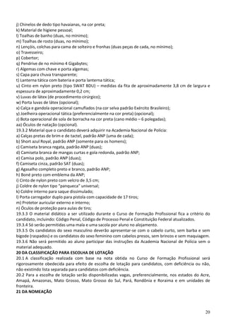 20
j) Chinelos de dedo tipo havaianas, na cor preta;
k) Material de higiene pessoal;
l) Toalhas de banho (duas, no mínimo);
m) Toalhas de rosto (duas, no mínimo);
n) Lençóis, colchas para cama de solteiro e fronhas (duas peças de cada, no mínimo);
o) Travesseiro;
p) Cobertor;
q) Pendrive de no mínimo 4 Gigabytes;
r) Algemas com chave e porta algemas;
s) Capa para chuva transparente;
t) Lanterna tática com bateria e porta lanterna tática;
u) Cinto em nylon preto (tipo SWAT BDU) – medidas da fita de aproximadamente 3,8 cm de largura e
espessura de aproximadamente 0,2 cm;
v) Luvas de látex (de procedimento cirúrgico);
w) Porta luvas de látex (opcional);
x) Calça e gandola operacional camuflados (na cor selva padrão Exército Brasileiro);
y) Joelheira operacional tática (preferencialmente na cor preta) (opcional);
z) Bota operacional de sola de borracha na cor preta (cano médio – 6 polegadas);
aa) Óculos de natação (opcional).
19.3.2 Material que o candidato deverá adquirir na Academia Nacional de Polícia:
a) Calças pretas de brim e de tactel, padrão ANP (uma de cada);
b) Short azul Royal, padrão ANP (somente para os homens);
c) Camiseta branca regata, padrão ANP (duas);
d) Camiseta branca de mangas curtas e gola redonda, padrão ANP;
e) Camisa polo, padrão ANP (duas);
f) Camiseta cinza, padrão SAT (duas);
g) Agasalho completo preto e branco, padrão ANP;
h) Boné preto com emblema da ANP;
i) Cinto de nylon preto com velcro de 3,5 cm;
j) Coldre de nylon tipo “panqueca” universal;
k) Coldre interno para saque dissimulado;
l) Porta carregador duplo para pistola com capacidade de 17 tiros;
m) Protetor auricular externo e interno;
n) Óculos de proteção para aulas de tiro;
19.3.3 O material didático a ser utilizado durante o Curso de Formação Profissional fica a critério do
candidato, incluindo: Código Penal, Código de Processo Penal e Constituição Federal atualizados.
19.3.4 Só serão permitidas uma mala e uma sacola por aluno no alojamento.
19.3.5 Os candidatos do sexo masculino deverão apresentar-se com o cabelo curto, sem barba e sem
bigode (raspados) e os candidatos do sexo feminino com cabelos presos, sem brincos e sem maquiagem.
19.3.6 Não será permitido ao aluno participar das instruções da Academia Nacional de Polícia sem o
material adequado.
20 DA CLASSIFICAÇÃO PARA ESCOLHA DE LOTAÇÃO
20.1 A classificação realizada com base na nota obtida no Curso de Formação Profissional será
rigorosamente obedecida para efeito de escolha de lotação para candidatos, com deficiência ou não,
não existindo lista separada para candidatos com deficiência.
20.2 Para a escolha de lotação serão disponibilizadas vagas, preferencialmente, nos estados do Acre,
Amapá, Amazonas, Mato Grosso, Mato Grosso do Sul, Pará, Rondônia e Roraima e em unidades de
fronteira.
21 DA NOMEAÇÃO
 