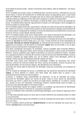 22
Universidade de Brasília (UnB) – Campus Universitário Darcy Ribeiro, Sede do CESPE/UnB – Asa Norte,
Brasília/DF.
22.4 O candidato que desejar relatar ao CESPE/UnB fatos ocorridos durante a realização do concurso
deverá fazê-lo à Central de Atendimento do CESPE/UnB, postar correspondência para a Caixa Postal
4488, CEP 70904-970; encaminhar mensagem pelo fax de número (61) 3448 0110; ou enviá-la para o
endereço eletrônico sac@cespe.unb.br, observado o disposto no subitem 22.6 deste edital.
22.5 Não serão dadas, por telefone, informações a respeito de datas, locais e horários de realização das
provas. O candidato deverá observar rigorosamente os editais e os comunicados a serem divulgados na
forma do subitem 22.2 deste edital.
22.6 O candidato poderá protocolar requerimento, instruído com cópia do documento identidade e do
CPF, relativo ao concurso. O requerimento poderá ser feito pessoalmente mediante preenchimento de
formulário próprio, à disposição do candidato na Central de Atendimento do CESPE/UnB, no horário das
8 horas às 19 horas, exceto sábado, domingo e feriado.
22.6.1 O candidato poderá ainda enviar requerimento, com cópia do documento de identidade e do
CPF, por meio de correspondência, fax ou e-mail, observado o subitem 22.4 deste edital.
22.7 O candidato deverá comparecer ao local designado para a realização das provas com antecedência
mínima de uma hora do horário fixado para o seu início, munido somente de caneta esferográfica de
tinta preta, fabricada em material transparente, do comprovante de inscrição ou do comprovante de
pagamento de inscrição e do documento de identidade original. Não será permitido o uso de lápis,
lapiseira e/ou borracha durante a realização das provas.
22.8 Serão considerados documentos de identidade: carteiras expedidas pelos Comandos Militares,
pelas Secretarias de Segurança Pública, pelos Institutos de Identificação e pelos Corpos de Bombeiros
Militares; carteiras expedidas pelos órgãos fiscalizadores de exercício profissional (ordens, conselhos
etc.); passaporte brasileiro; certificado de reservista; carteiras funcionais do Ministério Público; carteiras
funcionais expedidas por órgão público que, por lei federal, valham como identidade; carteira de
trabalho; carteira nacional de habilitação (somente modelo com foto).
22.8.1 Não serão aceitos como documentos de identidade: certidões de nascimento, CPF, títulos
eleitorais, carteiras de motorista (modelo sem foto), carteiras de estudante, carteiras funcionais sem
valor de identidade, nem documentos ilegíveis, não identificáveis e/ou danificados.
22.8.2 Não será aceita cópia do documento de identidade, ainda que autenticada, nem protocolo do
documento.
22.9 Por ocasião da realização das provas, o candidato que não apresentar documento de identidade
original, na forma definida no subitem 22.8 deste edital, não poderá fazer as provas e será
automaticamente eliminado do concurso público.
22.10 Caso o candidato esteja impossibilitado de apresentar, no dia de realização das provas,
documento de identidade original, por motivo de perda, roubo ou furto, deverá ser apresentado
documento que ateste o registro da ocorrência em órgão policial, expedido há, no máximo, noventa
dias, ocasião em que será submetido à identificação especial, compreendendo coleta de dados, de
assinaturas e de impressão digital em formulário próprio.
22.10.1 A identificação especial será exigida, também, ao candidato cujo documento de identificação
apresente dúvidas relativas à fisionomia ou à assinatura do portador.
22.10.2 Os candidatos serão submetidos à identificação grafológica, como medida de segurança contra
fraudes.
22.11 Não serão aplicadas provas em local, data ou horário diferentes dos predeterminados em edital
ou em comunicado.
22.12 Não será admitido ingresso de candidato no local de realização das provas após o horário fixado
para o seu início.
22.13 O candidato deverá permanecer obrigatoriamente no local de realização das provas por, no
mínimo, uma hora após o início das provas.
 