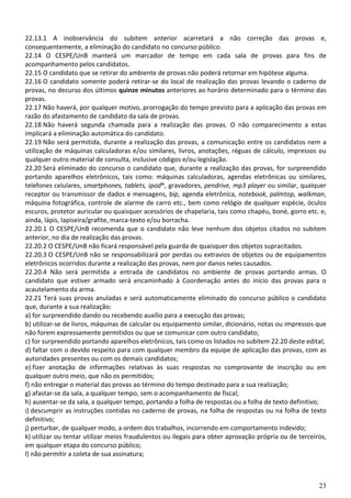 23
22.13.1 A inobservância do subitem anterior acarretará a não correção das provas e,
consequentemente, a eliminação do candidato no concurso público.
22.14 O CESPE/UnB manterá um marcador de tempo em cada sala de provas para fins de
acompanhamento pelos candidatos.
22.15 O candidato que se retirar do ambiente de provas não poderá retornar em hipótese alguma.
22.16 O candidato somente poderá retirar-se do local de realização das provas levando o caderno de
provas, no decurso dos últimos quinze minutos anteriores ao horário determinado para o término das
provas.
22.17 Não haverá, por qualquer motivo, prorrogação do tempo previsto para a aplicação das provas em
razão do afastamento de candidato da sala de provas.
22.18 Não haverá segunda chamada para a realização das provas. O não comparecimento a estas
implicará a eliminação automática do candidato.
22.19 Não será permitida, durante a realização das provas, a comunicação entre os candidatos nem a
utilização de máquinas calculadoras e/ou similares, livros, anotações, réguas de cálculo, impressos ou
qualquer outro material de consulta, inclusive códigos e/ou legislação.
22.20 Será eliminado do concurso o candidato que, durante a realização das provas, for surpreendido
portando aparelhos eletrônicos, tais como: máquinas calculadoras, agendas eletrônicas ou similares,
telefones celulares, smartphones, tablets, ipod®, gravadores, pendrive, mp3 player ou similar, qualquer
receptor ou transmissor de dados e mensagens, bip, agenda eletrônica, notebook, palmtop, walkman,
máquina fotográfica, controle de alarme de carro etc., bem como relógio de qualquer espécie, óculos
escuros, protetor auricular ou quaisquer acessórios de chapelaria, tais como chapéu, boné, gorro etc. e,
ainda, lápis, lapiseira/grafite, marca-texto e/ou borracha.
22.20.1 O CESPE/UnB recomenda que o candidato não leve nenhum dos objetos citados no subitem
anterior, no dia de realização das provas.
22.20.2 O CESPE/UnB não ficará responsável pela guarda de quaisquer dos objetos supracitados.
22.20.3 O CESPE/UnB não se responsabilizará por perdas ou extravios de objetos ou de equipamentos
eletrônicos ocorridos durante a realização das provas, nem por danos neles causados.
22.20.4 Não será permitida a entrada de candidatos no ambiente de provas portando armas. O
candidato que estiver armado será encaminhado à Coordenação antes do início das provas para o
acautelamento da arma.
22.21 Terá suas provas anuladas e será automaticamente eliminado do concurso público o candidato
que, durante a sua realização:
a) for surpreendido dando ou recebendo auxílio para a execução das provas;
b) utilizar-se de livros, máquinas de calcular ou equipamento similar, dicionário, notas ou impressos que
não forem expressamente permitidos ou que se comunicar com outro candidato;
c) for surpreendido portando aparelhos eletrônicos, tais como os listados no subitem 22.20 deste edital;
d) faltar com o devido respeito para com qualquer membro da equipe de aplicação das provas, com as
autoridades presentes ou com os demais candidatos;
e) fizer anotação de informações relativas às suas respostas no comprovante de inscrição ou em
qualquer outro meio, que não os permitidos;
f) não entregar o material das provas ao término do tempo destinado para a sua realização;
g) afastar-se da sala, a qualquer tempo, sem o acompanhamento de fiscal;
h) ausentar-se da sala, a qualquer tempo, portando a folha de respostas ou a folha de texto definitivo;
i) descumprir as instruções contidas no caderno de provas, na folha de respostas ou na folha de texto
definitivo;
j) perturbar, de qualquer modo, a ordem dos trabalhos, incorrendo em comportamento indevido;
k) utilizar ou tentar utilizar meios fraudulentos ou ilegais para obter aprovação própria ou de terceiros,
em qualquer etapa do concurso público;
l) não permitir a coleta de sua assinatura;
 