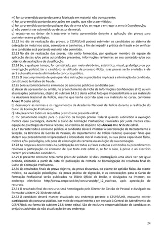 24
m) for surpreendido portando caneta fabricada em material não transparente;
n) for surpreendido portando anotações em papéis, que não os permitidos;
o) for surpreendido portando qualquer tipo de arma e/ou se negar a entregar a arma à Coordenação;
p) não permitir ser submetido ao detector de metal;
q) recusar-se ou deixar de transcrever o texto apresentado durante a aplicação das provas para
posterior exame grafológico.
22.22 No dia de realização das provas, o CESPE/UnB poderá submeter os candidatos ao sistema de
detecção de metal nas salas, corredores e banheiros, a fim de impedir a prática de fraude e de verificar
se o candidato está portando material não permitido.
22.23 No dia de realização das provas, não serão fornecidas, por qualquer membro da equipe de
aplicação destas e/ou pelas autoridades presentes, informações referentes ao seu conteúdo e/ou aos
critérios de avaliação e de classificação.
22.24 Se, a qualquer tempo, for constatado, por meio eletrônico, estatístico, visual, grafológico ou por
investigação policial, ter o candidato se utilizado de processo ilícito, suas provas serão anuladas e ele
será automaticamente eliminado do concurso público.
22.25 O descumprimento de quaisquer das instruções supracitadas implicará a eliminação do candidato,
constituindo tentativa de fraude.
22.26 Será automaticamente eliminado do concurso público o candidato que:
a) deixar de apresentar ou omitir, no preenchimento da Ficha de Informações Confidenciais (FIC) ou em
atualizações posteriores, objeto do subitem 14.3.1 deste edital, fato que impossibilitaria a sua matrícula
na Academia Nacional de Polícia, mesmo que tenha ocorrido após sua matrícula no curso, conforme
Anexo V deste edital;
b) descumprir as normas e os regulamentos da Academia Nacional de Polícia durante a realização do
Curso de Formação Profissional;
c) não preencher todos os requisitos previstos no presente edital;
d) for considerado inapto para o exercício da função policial federal quando submetido à avaliação
médica e/ou psicológica, durante o Curso de Formação Profissional, realizadas por junta médica e/ou
equipe de psicólogos da Polícia Federal, nos termos do disposto nos Anexos III e IV deste edital.
22.27 Durante todo o concurso público, o candidato deverá informar à Coordenação de Recrutamento e
Seleção, da Diretoria de Gestão de Pessoal, do Departamento de Polícia Federal, quaisquer fatos que
afetem seu procedimento irrepreensível e idoneidade moral inatacável, ou sua plena capacidade física,
médica e/ou psicológica, sob pena de eliminação do certame ou anulação de sua nomeação.
22.28 As despesas decorrentes da participação em todas as fases e etapas e em todos os procedimentos
relativos à participação no concurso de que trata este edital e, se for o caso, à posse e ao exercício
correm por conta dos candidatos.
22.29 O presente concurso terá como prazo de validade 30 dias, prorrogáveis uma única vez por igual
período, contados a partir da data de publicação da Portaria de homologação do resultado final do
Curso de Formação Profissional.
22.30 Os resultados finais da prova objetiva, da prova discursiva, do exame de aptidão física, do exame
médico, da avaliação psicológica, da prova prática de digitação, e as convocações para o Curso de
Formação Profissional serão publicados no Diário Oficial da União, e divulgados na Internet, no
endereço eletrônico http://www.cespe.unb.br/concursos/dpf_12_escrivao, após apreciação de
recursos.
22.31 O resultado final do concurso será homologado pelo Diretor de Gestão de Pessoal e divulgado na
forma do subitem 22.30 deste edital.
22.32 O candidato deverá manter atualizado seu endereço perante o CESPE/UnB, enquanto estiver
participando do concurso público, por meio de requerimento a ser enviado à Central de Atendimento do
CESPE/UnB, na forma do subitem 22.6 deste edital. São de exclusiva responsabilidade do candidato os
prejuízos advindos da não atualização de seu endereço.
 