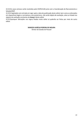 25
22.33 Os casos omissos serão resolvidos pelo CESPE/UnB junto com a Coordenação de Recrutamento e
Seleção/DGP.
22.34 A legislação com entrada em vigor após a data de publicação deste edital, bem como as alterações
em dispositivos legais e normativos a ele posteriores, não serão objeto de avaliação, salvo se listada nos
objetos de avaliação constantes do Anexo I deste edital.
22.35 Quaisquer alterações nas regras fixadas neste edital só poderão ser feitas por meio de outro
edital.
MARCOS AURÉLIO PEREIRA DE MOURA
Diretor de Gestão de Pessoal
 