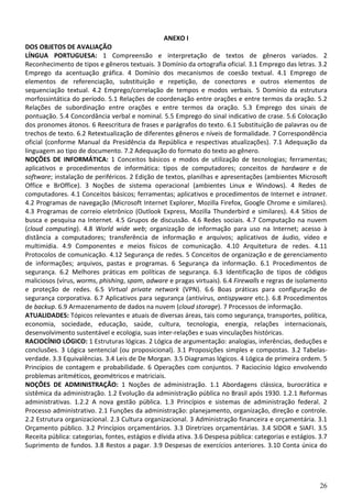 26
ANEXO I
DOS OBJETOS DE AVALIAÇÃO
LÍNGUA PORTUGUESA: 1 Compreensão e interpretação de textos de gêneros variados. 2
Reconhecimento de tipos e gêneros textuais. 3 Domínio da ortografia oficial. 3.1 Emprego das letras. 3.2
Emprego da acentuação gráfica. 4 Domínio dos mecanismos de coesão textual. 4.1 Emprego de
elementos de referenciação, substituição e repetição, de conectores e outros elementos de
sequenciação textual. 4.2 Emprego/correlação de tempos e modos verbais. 5 Domínio da estrutura
morfossintática do período. 5.1 Relações de coordenação entre orações e entre termos da oração. 5.2
Relações de subordinação entre orações e entre termos da oração. 5.3 Emprego dos sinais de
pontuação. 5.4 Concordância verbal e nominal. 5.5 Emprego do sinal indicativo de crase. 5.6 Colocação
dos pronomes átonos. 6 Reescritura de frases e parágrafos do texto. 6.1 Substituição de palavras ou de
trechos de texto. 6.2 Retextualização de diferentes gêneros e níveis de formalidade. 7 Correspondência
oficial (conforme Manual da Presidência da República e respectivas atualizações). 7.1 Adequação da
linguagem ao tipo de documento. 7.2 Adequação do formato do texto ao gênero.
NOÇÕES DE INFORMÁTICA: 1 Conceitos básicos e modos de utilização de tecnologias; ferramentas;
aplicativos e procedimentos de informática: tipos de computadores; conceitos de hardware e de
software; instalação de periféricos. 2 Edição de textos, planilhas e apresentações (ambientes Microsoft
Office e BrOffice). 3 Noções de sistema operacional (ambientes Linux e Windows). 4 Redes de
computadores. 4.1 Conceitos básicos; ferramentas; aplicativos e procedimentos de Internet e intranet.
4.2 Programas de navegação (Microsoft Internet Explorer, Mozilla Firefox, Google Chrome e similares).
4.3 Programas de correio eletrônico (Outlook Express, Mozilla Thunderbird e similares). 4.4 Sítios de
busca e pesquisa na Internet. 4.5 Grupos de discussão. 4.6 Redes sociais. 4.7 Computação na nuvem
(cloud computing). 4.8 World wide web; organização de informação para uso na Internet; acesso à
distância a computadores; transferência de informação e arquivos; aplicativos de áudio, vídeo e
multimídia. 4.9 Componentes e meios físicos de comunicação. 4.10 Arquitetura de redes. 4.11
Protocolos de comunicação. 4.12 Segurança de redes. 5 Conceitos de organização e de gerenciamento
de informações; arquivos, pastas e programas. 6 Segurança da informação. 6.1 Procedimentos de
segurança. 6.2 Melhores práticas em políticas de segurança. 6.3 Identificação de tipos de códigos
maliciosos (vírus, worms, phishing, spam, adware e pragas virtuais). 6.4 Firewalls e regras de isolamento
e proteção de redes. 6.5 Virtual private network (VPN). 6.6 Boas práticas para configuração de
segurança corporativa. 6.7 Aplicativos para segurança (antivírus, antispyware etc.). 6.8 Procedimentos
de backup. 6.9 Armazenamento de dados na nuvem (cloud storage). 7 Processos de informação.
ATUALIDADES: Tópicos relevantes e atuais de diversas áreas, tais como segurança, transportes, política,
economia, sociedade, educação, saúde, cultura, tecnologia, energia, relações internacionais,
desenvolvimento sustentável e ecologia, suas inter-relações e suas vinculações históricas.
RACIOCÍNIO LÓGICO: 1 Estruturas lógicas. 2 Lógica de argumentação: analogias, inferências, deduções e
conclusões. 3 Lógica sentencial (ou proposicional). 3.1 Proposições simples e compostas. 3.2 Tabelas-
verdade. 3.3 Equivalências. 3.4 Leis de De Morgan. 3.5 Diagramas lógicos. 4 Lógica de primeira ordem. 5
Princípios de contagem e probabilidade. 6 Operações com conjuntos. 7 Raciocínio lógico envolvendo
problemas aritméticos, geométricos e matriciais.
NOÇÕES DE ADMINISTRAÇÃO: 1 Noções de administração. 1.1 Abordagens clássica, burocrática e
sistêmica da administração. 1.2 Evolução da administração pública no Brasil após 1930. 1.2.1 Reformas
administrativas. 1.2.2 A nova gestão pública. 1.3 Princípios e sistemas de administração federal. 2
Processo administrativo. 2.1 Funções da administração: planejamento, organização, direção e controle.
2.2 Estrutura organizacional. 2.3 Cultura organizacional. 3 Administração financeira e orçamentária. 3.1
Orçamento público. 3.2 Princípios orçamentários. 3.3 Diretrizes orçamentárias. 3.4 SIDOR e SIAFI. 3.5
Receita pública: categorias, fontes, estágios e dívida ativa. 3.6 Despesa pública: categorias e estágios. 3.7
Suprimento de fundos. 3.8 Restos a pagar. 3.9 Despesas de exercícios anteriores. 3.10 Conta única do
 