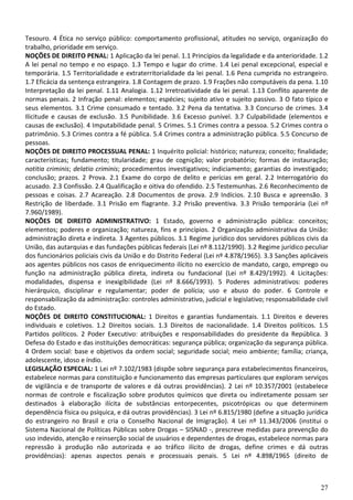 27
Tesouro. 4 Ética no serviço público: comportamento profissional, atitudes no serviço, organização do
trabalho, prioridade em serviço.
NOÇÕES DE DIREITO PENAL: 1 Aplicação da lei penal. 1.1 Princípios da legalidade e da anterioridade. 1.2
A lei penal no tempo e no espaço. 1.3 Tempo e lugar do crime. 1.4 Lei penal excepcional, especial e
temporária. 1.5 Territorialidade e extraterritorialidade da lei penal. 1.6 Pena cumprida no estrangeiro.
1.7 Eficácia da sentença estrangeira. 1.8 Contagem de prazo. 1.9 Frações não computáveis da pena. 1.10
Interpretação da lei penal. 1.11 Analogia. 1.12 Irretroatividade da lei penal. 1.13 Conflito aparente de
normas penais. 2 Infração penal: elementos; espécies; sujeito ativo e sujeito passivo. 3 O fato típico e
seus elementos. 3.1 Crime consumado e tentado. 3.2 Pena da tentativa. 3.3 Concurso de crimes. 3.4
Ilicitude e causas de exclusão. 3.5 Punibilidade. 3.6 Excesso punível. 3.7 Culpabilidade (elementos e
causas de exclusão). 4 Imputabilidade penal. 5 Crimes. 5.1 Crimes contra a pessoa. 5.2 Crimes contra o
patrimônio. 5.3 Crimes contra a fé pública. 5.4 Crimes contra a administração pública. 5.5 Concurso de
pessoas.
NOÇÕES DE DIREITO PROCESSUAL PENAL: 1 Inquérito policial: histórico; natureza; conceito; finalidade;
características; fundamento; titularidade; grau de cognição; valor probatório; formas de instauração;
notitia criminis; delatio criminis; procedimentos investigativos; indiciamento; garantias do investigado;
conclusão; prazos. 2 Prova. 2.1 Exame do corpo de delito e perícias em geral. 2.2 Interrogatório do
acusado. 2.3 Confissão. 2.4 Qualificação e oitiva do ofendido. 2.5 Testemunhas. 2.6 Reconhecimento de
pessoas e coisas. 2.7 Acareação. 2.8 Documentos de prova. 2.9 Indícios. 2.10 Busca e apreensão. 3
Restrição de liberdade. 3.1 Prisão em flagrante. 3.2 Prisão preventiva. 3.3 Prisão temporária (Lei nº
7.960/1989).
NOÇÕES DE DIREITO ADMINISTRATIVO: 1 Estado, governo e administração pública: conceitos;
elementos; poderes e organização; natureza, fins e princípios. 2 Organização administrativa da União:
administração direta e indireta. 3 Agentes públicos. 3.1 Regime jurídico dos servidores públicos civis da
União, das autarquias e das fundações públicas federais (Lei nº 8.112/1990). 3.2 Regime jurídico peculiar
dos funcionários policiais civis da União e do Distrito Federal (Lei nº 4.878/1965). 3.3 Sanções aplicáveis
aos agentes públicos nos casos de enriquecimento ilícito no exercício de mandato, cargo, emprego ou
função na administração pública direta, indireta ou fundacional (Lei nº 8.429/1992). 4 Licitações:
modalidades, dispensa e inexigibilidade (Lei nº 8.666/1993). 5 Poderes administrativos: poderes
hierárquico, disciplinar e regulamentar; poder de polícia; uso e abuso do poder. 6 Controle e
responsabilização da administração: controles administrativo, judicial e legislativo; responsabilidade civil
do Estado.
NOÇÕES DE DIREITO CONSTITUCIONAL: 1 Direitos e garantias fundamentais. 1.1 Direitos e deveres
individuais e coletivos. 1.2 Direitos sociais. 1.3 Direitos de nacionalidade. 1.4 Direitos políticos. 1.5
Partidos políticos. 2 Poder Executivo: atribuições e responsabilidades do presidente da República. 3
Defesa do Estado e das instituições democráticas: segurança pública; organização da segurança pública.
4 Ordem social: base e objetivos da ordem social; seguridade social; meio ambiente; família; criança,
adolescente, idoso e índio.
LEGISLAÇÃO ESPECIAL: 1 Lei nº 7.102/1983 (dispõe sobre segurança para estabelecimentos financeiros,
estabelece normas para constituição e funcionamento das empresas particulares que exploram serviços
de vigilância e de transporte de valores e dá outras providências). 2 Lei nº 10.357/2001 (estabelece
normas de controle e fiscalização sobre produtos químicos que direta ou indiretamente possam ser
destinados à elaboração ilícita de substâncias entorpecentes, psicotrópicas ou que determinem
dependência física ou psíquica, e dá outras providências). 3 Lei nº 6.815/1980 (define a situação jurídica
do estrangeiro no Brasil e cria o Conselho Nacional de Imigração). 4 Lei nº 11.343/2006 (institui o
Sistema Nacional de Políticas Públicas sobre Drogas – SISNAD -, prescreve medidas para prevenção do
uso indevido, atenção e reinserção social de usuários e dependentes de drogas, estabelece normas para
repressão à produção não autorizada e ao tráfico ilícito de drogas, define crimes e dá outras
providências): apenas aspectos penais e processuais penais. 5 Lei nº 4.898/1965 (direito de
 