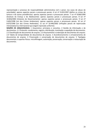 28
representação e processo de responsabilidade administrativa civil e penal, nos casos de abuso de
autoridade): apenas aspectos penais e processuais penais. 6 Lei nº 9.455/1997 (define os crimes de
tortura e dá outras providências): apenas aspectos penais e processuais penais. 7 Lei nº 8.069/1990
(Estatuto da Criança e do Adolescente): apenas aspectos penais e processuais penais. 8 Lei nº
10.826/2003 (Estatuto do Desarmamento): apenas aspectos penais e processuais penais. 9 Lei nº
9.605/1998 (Lei dos Crimes Ambientais): apenas aspectos penais e processuais penais. 10 Lei nº
8.072/1990 (Lei dos Crimes Hediondos). 11 Lei nº 10.446/2002 (infrações penais de repercussão
interestadual ou internacional que exigem repressão uniforme).
NOÇÕES DE ARQUIVOLOGIA: 1 Arquivística: princípios e conceitos. 2 Gestão da informação e de
documentos. 2.1 Protocolo: recebimento, registro, distribuição, tramitação e expedição de documentos.
2.2 Classificação de documentos de arquivo. 2.3 Arquivamento e ordenação de documentos de arquivo.
2.4 Tabela de temporalidade de documentos de arquivo. 3 Acondicionamento e armazenamento de
documentos de arquivo. 4 Preservação e conservação de documentos de arquivo. 5 Tipologias
documentais e suportes físicos: microfilmagem, automação, preservação, conservação e restauração de
documentos.
 