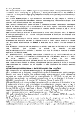 3
Asa Norte, Brasília/DF.
3.2.2 O fornecimento do laudo médico (original ou cópia autenticada em cartório) e da cópia simples do
Cadastro de Pessoa Física (CPF), por qualquer via, é de responsabilidade exclusiva do candidato. O
CESPE/UnB não se responsabiliza por qualquer tipo de extravio que impeça a chegada da documentação
a seu destino.
3.2.3 O laudo médico (original ou cópia autenticada em cartório) e a cópia simples do Cadastro de
Pessoa Física (CPF) terão validade somente para este concurso público e não serão devolvidos, assim
como não serão fornecidas cópias dessa documentação.
3.3 O candidato com deficiência poderá requerer, na forma do subitem 6.6.9 deste edital, atendimento
especial, no ato da inscrição, para o dia de realização das provas objetiva e discursiva, indicando as
condições de que necessita para a realização dessas, conforme previsto no artigo 40, §§ 1º e 2º, do
Decreto nº 3.298/1999 e suas alterações.
3.4 Não haverá adaptação do exame de aptidão física, do exame médico, da prova prática de digitação,
da avaliação psicológica ou do Curso de Formação Profissional às condições do candidato, com
deficiência física ou não.
3.5 As condições psicológicas, clínicas, sinais ou sintomas que comprometem e/ou impossibilitem o
desempenho das atribuições inerentes ao cargo de Escrivão de Polícia Federal, dispostas no subitem
2.1.2 deste edital, estão previstas nos Anexos III e IV deste edital, e serão causa de inaptidão no
certame.
3.6 A relação dos candidatos que tiverem a inscrição deferida para concorrer na condição de candidato
com deficiência será divulgada na Internet, no endereço eletrônico
http://www.cespe.unb.br/concursos/dpf_12_escrivao, na ocasião da divulgação do edital de locais e
horário de realização das provas.
3.6.1 O candidato disporá de dois dias para contestar o indeferimento na Central de Atendimento do
CESPE/UnB – Universidade de Brasília (UnB) – Campus Universitário Darcy Ribeiro, Sede do CESPE/UnB –
Asa Norte, Brasília/DF, pessoalmente ou por terceiro; ou pelo e-mail
atendimentoespecial@cespe.unb.br. Após esse período, não serão aceitos pedidos de revisão.
3.7 A inobservância do disposto no subitem 3.2 deste edital acarretará a perda do direito ao pleito das
vagas reservadas aos candidatos em tal condição e o não atendimento às condições especiais
necessárias.
4 DA PERÍCIA MÉDICA DOS CANDIDATOS QUE SE DECLARAREM COM DEFICIÊNCIA
4.1 A perícia médica será realizada na data provável de 3 de novembro de 2013.
4.2 Os candidatos que se declararem com deficiência, se não eliminados na prova objetiva, na prova
discursiva e no exame de aptidão física, serão convocados para se submeter à perícia médica oficial
promovida por equipe multiprofissional de responsabilidade do CESPE/UnB, formada por seis
profissionais, que analisará a sua qualificação como deficiente, nos termos do artigo 43 do Decreto nº
3.298/1999 e suas alterações e da Súmula nº 377 do Superior Tribunal de Justiça (STJ).
4.3 Os candidatos deverão comparecer à perícia médica munidos de documento de identidade original e
de laudo médico (original ou cópia autenticada em cartório) que ateste a espécie e o grau ou nível de
deficiência, com expressa referência ao código correspondente da Classificação Internacional de
Doenças (CID-10), conforme especificado no Decreto nº 3.298/1999 e suas alterações, bem como à
provável causa da deficiência, de acordo com o modelo constante do Anexo VI deste edital, e, se for o
caso, de exames complementares específicos que comprovem a deficiência física.
4.4 O laudo médico (original ou cópia autenticada em cartório) será retido pelo CESPE/UnB por ocasião
da realização da perícia médica.
4.5 Os candidatos convocados para a perícia médica deverão comparecer com uma hora de
antecedência do horário marcado para o seu início, conforme edital de convocação.
4.6 Perderá o direito de concorrer às vagas reservadas às pessoas com deficiência o candidato que, por
ocasião da perícia médica, não apresentar o laudo médico (original ou cópia autenticada em cartório) ou
 