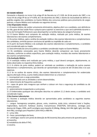 35
ANEXO III
DO EXAME MÉDICO
Consoante o disposto no inciso II do artigo 8º do Decreto-Lei nº 2.320, de 26 de janeiro de 1987, e no
inciso VII do artigo 9º da Lei nº 4.878, de 3 de dezembro de 1965, e diante da necessidade de definir os
padrões exigidos dos candidatos no Exame Médico dos concursos públicos para provimento de cargos
policiais, o Exame Médico será realizado nos seguintes termos.
1 Das Disposições Iniciais.
1.1 O exame médico, de caráter unicamente eliminatório, objetiva aferir se o candidato, com deficiência
ou não, goza de boa saúde física e psíquica para suportar os exercícios a que será submetido durante o
Curso de Formação Profissional e para desempenhar as tarefas típicas da categoria funcional.
1.2 O Exame Médico será composto de avaliação médica, realizada por junta médica, de exames
laboratoriais e de exames complementares.
1.3 As juntas médicas, após a análise da avaliação médica e dos exames laboratoriais e complementares
dos candidatos, emitirão parecer conclusivo da aptidão ou inaptidão de cada um.
1.4 A partir do Exame Médico e da avaliação dos exames laboratoriais e complementares, o candidato
será considerado apto ou inapto.
1.5 Será eliminado do concurso público o candidato considerado inapto no Exame Médico.
1.6 Os candidatos convocados para Exame Médico deverão comparecer aos locais previamente
indicados, conforme os editais específicos, para avaliação médica, munidos dos exames laboratoriais e
dos exames complementares.
2 Da Avaliação Médica
2.1 A avaliação médica será realizada por junta médica, a qual deverá consignar, objetivamente, os
dados observados na respectiva ficha médica.
2.1.1 A critério da junta médica, poderá ser solicitado ao candidato a realização de outros exames
laboratoriais e complementares, que deverão ser apresentados no prazo de até 10 (dez) dias e às suas
expensas.
2.1.2 Se na análise do exame clínico, dos exames laboratoriais e complementares for evidenciada
alguma alteração clínica, a junta médica deverá determinar se a mesma é:
I – incompatível com o cargo pretendido;
II – potencializada com as atividades a serem desenvolvidas;
III – determinante de frequentes ausências;
IV – capaz de gerar atos inseguros que venham a colocar em risco a segurança do candidato ou de
outras pessoas;
V – potencialmente incapacitante a curto prazo.
2.1.3 Evidenciadas quaisquer das alterações descritas no subitem 2.1.2 deste anexo, o candidato será
considerado inapto.
3 Dos Exames Laboratoriais
3.1 Durante a avaliação médica deverão ser apresentados pelos candidatos os seguintes exames
laboratoriais:
I – sangue: hemograma completo, glicose, ureia, creatinina, ácido úrico, colesterol total e frações,
triglicerídeos, Gama-GT, fosfatase alcalina, transaminases (TGO/TGP), bilirrubinas, sorologia para
doença de Chagas, VDRL, perfil sorológico para hepatite B (HBsAg, HBeAg, Anti HBc (IgM, IgG), Anti HBe,
Anti HBs), sorologia para Hepatite C (Anti HVC) e ABO-Rh;
II – urina: EAS;
III – fezes: parasitológico de fezes;
IV – antidrogas: exame com janela de detecção de 90 (noventa) dias pela amostra de queratina para:
a) maconha;
b) metabólicos do delta-9 THC;
c) cocaína;
 