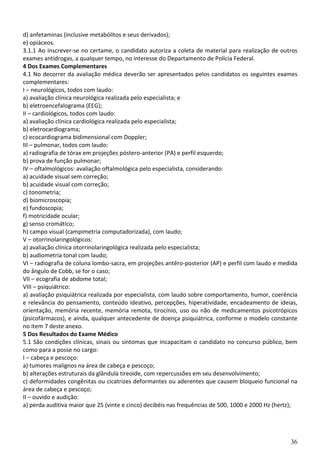 36
d) anfetaminas (inclusive metabólitos e seus derivados);
e) opiáceos.
3.1.1 Ao inscrever-se no certame, o candidato autoriza a coleta de material para realização de outros
exames antidrogas, a qualquer tempo, no interesse do Departamento de Polícia Federal.
4 Dos Exames Complementares
4.1 No decorrer da avaliação médica deverão ser apresentados pelos candidatos os seguintes exames
complementares:
I – neurológicos, todos com laudo:
a) avaliação clínica neurológica realizada pelo especialista; e
b) eletroencefalograma (EEG);
II – cardiológicos, todos com laudo:
a) avaliação clínica cardiológica realizada pelo especialista;
b) eletrocardiograma;
c) ecocardiograma bidimensional com Doppler;
III – pulmonar, todos com laudo:
a) radiografia de tórax em projeções póstero-anterior (PA) e perfil esquerdo;
b) prova de função pulmonar;
IV – oftalmológicos: avaliação oftalmológica pelo especialista, considerando:
a) acuidade visual sem correção;
b) acuidade visual com correção;
c) tonometria;
d) biomicroscopia;
e) fundoscopia;
f) motricidade ocular;
g) senso cromático;
h) campo visual (campimetria computadorizada), com laudo;
V – otorrinolaringológicos:
a) avaliação clínica otorrinolaringológica realizada pelo especialista;
b) audiometria tonal com laudo;
VI – radiografia de coluna lombo-sacra, em projeções antêro-posterior (AP) e perfil com laudo e medida
do ângulo de Cobb, se for o caso;
VII – ecografia de abdome total;
VIII – psiquiátrico:
a) avaliação psiquiátrica realizada por especialista, com laudo sobre comportamento, humor, coerência
e relevância do pensamento, conteúdo ideativo, percepções, hiperatividade, encadeamento de ideias,
orientação, memória recente, memória remota, tirocínio, uso ou não de medicamentos psicotrópicos
(psicofármacos), e ainda, qualquer antecedente de doença psiquiátrica, conforme o modelo constante
no item 7 deste anexo.
5 Dos Resultados do Exame Médico
5.1 São condições clínicas, sinais ou sintomas que incapacitam o candidato no concurso público, bem
como para a posse no cargo:
I – cabeça e pescoço:
a) tumores malignos na área de cabeça e pescoço;
b) alterações estruturais da glândula tireoide, com repercussões em seu desenvolvimento;
c) deformidades congênitas ou cicatrizes deformantes ou aderentes que causem bloqueio funcional na
área de cabeça e pescoço;
II – ouvido e audição:
a) perda auditiva maior que 25 (vinte e cinco) decibéis nas frequências de 500, 1000 e 2000 Hz (hertz);
 