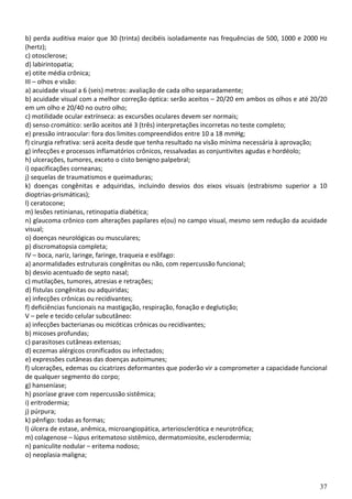 37
b) perda auditiva maior que 30 (trinta) decibéis isoladamente nas frequências de 500, 1000 e 2000 Hz
(hertz);
c) otosclerose;
d) labirintopatia;
e) otite média crônica;
III – olhos e visão:
a) acuidade visual a 6 (seis) metros: avaliação de cada olho separadamente;
b) acuidade visual com a melhor correção óptica: serão aceitos – 20/20 em ambos os olhos e até 20/20
em um olho e 20/40 no outro olho;
c) motilidade ocular extrínseca: as excursões oculares devem ser normais;
d) senso cromático: serão aceitos até 3 (três) interpretações incorretas no teste completo;
e) pressão intraocular: fora dos limites compreendidos entre 10 a 18 mmHg;
f) cirurgia refrativa: será aceita desde que tenha resultado na visão mínima necessária à aprovação;
g) infecções e processos inflamatórios crônicos, ressalvadas as conjuntivites agudas e hordéolo;
h) ulcerações, tumores, exceto o cisto benigno palpebral;
i) opacificações corneanas;
j) sequelas de traumatismos e queimaduras;
k) doenças congênitas e adquiridas, incluindo desvios dos eixos visuais (estrabismo superior a 10
dioptrias-prismáticas);
l) ceratocone;
m) lesões retinianas, retinopatia diabética;
n) glaucoma crônico com alterações papilares e(ou) no campo visual, mesmo sem redução da acuidade
visual;
o) doenças neurológicas ou musculares;
p) discromatopsia completa;
IV – boca, nariz, laringe, faringe, traqueia e esôfago:
a) anormalidades estruturais congênitas ou não, com repercussão funcional;
b) desvio acentuado de septo nasal;
c) mutilações, tumores, atresias e retrações;
d) fístulas congênitas ou adquiridas;
e) infecções crônicas ou recidivantes;
f) deficiências funcionais na mastigação, respiração, fonação e deglutição;
V – pele e tecido celular subcutâneo:
a) infecções bacterianas ou micóticas crônicas ou recidivantes;
b) micoses profundas;
c) parasitoses cutâneas extensas;
d) eczemas alérgicos cronificados ou infectados;
e) expressões cutâneas das doenças autoimunes;
f) ulcerações, edemas ou cicatrizes deformantes que poderão vir a comprometer a capacidade funcional
de qualquer segmento do corpo;
g) hanseníase;
h) psoríase grave com repercussão sistêmica;
i) eritrodermia;
j) púrpura;
k) pênfigo: todas as formas;
l) úlcera de estase, anêmica, microangiopática, arteriosclerótica e neurotrófica;
m) colagenose – lúpus eritematoso sistêmico, dermatomiosite, esclerodermia;
n) paniculite nodular – eritema nodoso;
o) neoplasia maligna;
 