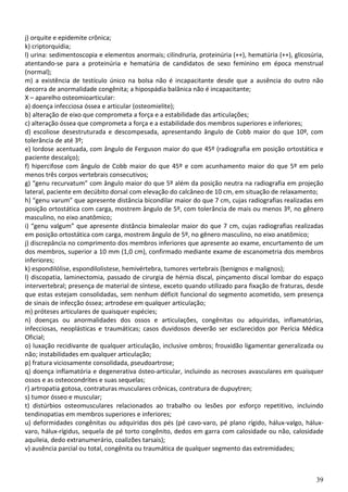 39
j) orquite e epidemite crônica;
k) criptorquidia;
l) urina: sedimentoscopia e elementos anormais; cilindruria, proteinúria (++), hematúria (++), glicosúria,
atentando-se para a proteinúria e hematúria de candidatos de sexo feminino em época menstrual
(normal);
m) a existência de testículo único na bolsa não é incapacitante desde que a ausência do outro não
decorra de anormalidade congênita; a hipospádia balânica não é incapacitante;
X – aparelho osteomioarticular:
a) doença infecciosa óssea e articular (osteomielite);
b) alteração de eixo que comprometa a força e a estabilidade das articulações;
c) alteração óssea que comprometa a força e a estabilidade dos membros superiores e inferiores;
d) escoliose desestruturada e descompesada, apresentando ângulo de Cobb maior do que 10º, com
tolerância de até 3º;
e) lordose acentuada, com ângulo de Ferguson maior do que 45º (radiografia em posição ortostática e
paciente descalço);
f) hipercifose com ângulo de Cobb maior do que 45º e com acunhamento maior do que 5º em pelo
menos três corpos vertebrais consecutivos;
g) “genu recurvatum” com ângulo maior do que 5º além da posição neutra na radiografia em projeção
lateral, paciente em decúbito dorsal com elevação do calcâneo de 10 cm, em situação de relaxamento;
h) “genu varum” que apresente distância bicondilar maior do que 7 cm, cujas radiografias realizadas em
posição ortostática com carga, mostrem ângulo de 5º, com tolerância de mais ou menos 3º, no gênero
masculino, no eixo anatômico;
i) “genu valgum” que apresente distância bimaleolar maior do que 7 cm, cujas radiografias realizadas
em posição ortostática com carga, mostrem ângulo de 5º, no gênero masculino, no eixo anatômico;
j) discrepância no comprimento dos membros inferiores que apresente ao exame, encurtamento de um
dos membros, superior a 10 mm (1,0 cm), confirmado mediante exame de escanometria dos membros
inferiores;
k) espondilólise, espondilolistese, hemivértebra, tumores vertebrais (benignos e malignos);
l) discopatia, laminectomia, passado de cirurgia de hérnia discal, pinçamento discal lombar do espaço
intervertebral; presença de material de síntese, exceto quando utilizado para fixação de fraturas, desde
que estas estejam consolidadas, sem nenhum déficit funcional do segmento acometido, sem presença
de sinais de infecção óssea; artrodese em qualquer articulação;
m) próteses articulares de quaisquer espécies;
n) doenças ou anormalidades dos ossos e articulações, congênitas ou adquiridas, inflamatórias,
infecciosas, neoplásticas e traumáticas; casos duvidosos deverão ser esclarecidos por Perícia Médica
Oficial;
o) luxação recidivante de qualquer articulação, inclusive ombros; frouxidão ligamentar generalizada ou
não; instabilidades em qualquer articulação;
p) fratura viciosamente consolidada, pseudoartrose;
q) doença inflamatória e degenerativa ósteo-articular, incluindo as necroses avasculares em quaisquer
ossos e as osteocondrites e suas sequelas;
r) artropatia gotosa, contraturas musculares crônicas, contratura de dupuytren;
s) tumor ósseo e muscular;
t) distúrbios osteomusculares relacionados ao trabalho ou lesões por esforço repetitivo, incluindo
tendinopatias em membros superiores e inferiores;
u) deformidades congênitas ou adquiridas dos pés (pé cavo-varo, pé plano rígido, hálux-valgo, hálux-
varo, hálux-rígidus, sequela de pé torto congênito, dedos em garra com calosidade ou não, calosidade
aquileia, dedo extranumerário, coalizões tarsais);
v) ausência parcial ou total, congênita ou traumática de qualquer segmento das extremidades;
 