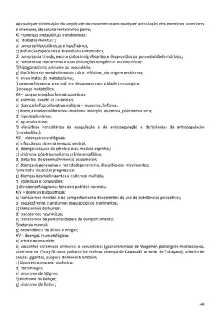 40
w) qualquer diminuição da amplitude do movimento em qualquer articulação dos membros superiores
e inferiores, da coluna vertebral ou pelve;
XI – doenças metabólicas e endócrinas:
a) "diabetes mellitus";
b) tumores hipotalâmicos e hipofisários;
c) disfunção hipofisária e tireoidiana sintomática;
d) tumores da tiroide, exceto cistos insignificantes e desprovidos de potencialidade mórbida;
e) tumores de suprarrenal e suas disfunções congênitas ou adquiridas;
f) hipogonadismo primário ou secundário;
g) distúrbios do metabolismo do cálcio e fósforo, de origem endócrina;
h) erros inatos do metabolismo;
i) desenvolvimento anormal, em desacordo com a idade cronológica;
j) doença metabólica;
XII – sangue e órgãos hematopoiéticos:
a) anemias, exceto as carenciais;
b) doença linfoproliferativa maligna – leucemia, linfoma;
c) doença mieloproliferativa - mieloma múltiplo, leucemia, policitemia vera;
d) hiperesplenismo;
e) agranulocitose;
f) distúrbios hereditários da coagulação e da anticoagulação e deficiências da anticoagulação
(trombofilias);
XIII – doenças neurológicas:
a) infecção do sistema nervoso central;
b) doença vascular do cérebro e da medula espinhal;
c) síndrome pós-traumatismo crânio-encefálico;
d) distúrbio do desenvolvimento psicomotor;
e) doença degenerativa e heredodegenerativa, distúrbio dos movimentos;
f) distrofia muscular progressiva;
g) doenças desmielinizantes e esclerose múltipla;
h) epilepsias e convulsões;
i) eletroencefalograma: fora dos padrões normais;
XIV – doenças psiquiátricas:
a) transtornos mentais e de comportamento decorrentes do uso de substâncias psicoativas;
b) esquizofrenia, transtornos esquizotípicos e delirantes;
c) transtornos do humor;
d) transtornos neuróticos;
e) transtornos de personalidade e de comportamento;
f) retardo mental;
g) dependência de álcool e drogas;
XV – doenças reumatológicas:
a) artrite reumatoide;
b) vasculites sistêmicas primárias e secundárias (granulomatose de Wegener, poliangiite microscópica,
síndrome de Churg-Strauss, poliarterite nodosa, doença de Kawasaki, arterite de Takayasu), arterite de
células gigantes, púrpura de Henoch-Shölein;
c) lúpus eritromatoso sistêmico;
d) fibromialgia;
e) síndrome de Sjögren;
f) síndrome de Behçet;
g) síndrome de Reiter;
 