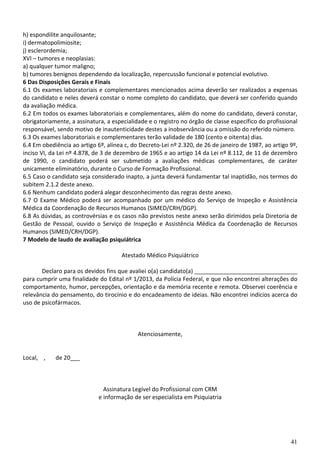 41
h) espondilite anquilosante;
i) dermatopolimiosite;
j) esclerordemia;
XVI – tumores e neoplasias:
a) qualquer tumor maligno;
b) tumores benignos dependendo da localização, repercussão funcional e potencial evolutivo.
6 Das Disposições Gerais e Finais
6.1 Os exames laboratoriais e complementares mencionados acima deverão ser realizados a expensas
do candidato e neles deverá constar o nome completo do candidato, que deverá ser conferido quando
da avaliação médica.
6.2 Em todos os exames laboratoriais e complementares, além do nome do candidato, deverá constar,
obrigatoriamente, a assinatura, a especialidade e o registro no órgão de classe específico do profissional
responsável, sendo motivo de inautenticidade destes a inobservância ou a omissão do referido número.
6.3 Os exames laboratoriais e complementares terão validade de 180 (cento e oitenta) dias.
6.4 Em obediência ao artigo 6º, alínea c, do Decreto-Lei nº 2.320, de 26 de janeiro de 1987, ao artigo 9º,
inciso VI, da Lei nº 4.878, de 3 de dezembro de 1965 e ao artigo 14 da Lei nº 8.112, de 11 de dezembro
de 1990, o candidato poderá ser submetido a avaliações médicas complementares, de caráter
unicamente eliminatório, durante o Curso de Formação Profissional.
6.5 Caso o candidato seja considerado inapto, a junta deverá fundamentar tal inaptidão, nos termos do
subitem 2.1.2 deste anexo.
6.6 Nenhum candidato poderá alegar desconhecimento das regras deste anexo.
6.7 O Exame Médico poderá ser acompanhado por um médico do Serviço de Inspeção e Assistência
Médica da Coordenação de Recursos Humanos (SIMED/CRH/DGP).
6.8 As dúvidas, as controvérsias e os casos não previstos neste anexo serão dirimidos pela Diretoria de
Gestão de Pessoal, ouvido o Serviço de Inspeção e Assistência Médica da Coordenação de Recursos
Humanos (SIMED/CRH/DGP).
7 Modelo de laudo de avaliação psiquiátrica
Atestado Médico Psiquiátrico
Declaro para os devidos fins que avaliei o(a) candidato(a) ________________________________
para cumprir uma finalidade do Edital nº 1/2013, da Polícia Federal, e que não encontrei alterações do
comportamento, humor, percepções, orientação e da memória recente e remota. Observei coerência e
relevância do pensamento, do tirocínio e do encadeamento de ideias. Não encontrei indícios acerca do
uso de psicofármacos.
Atenciosamente,
Local, , de 20___
Assinatura Legível do Profissional com CRM
e informação de ser especialista em Psiquiatria
 
