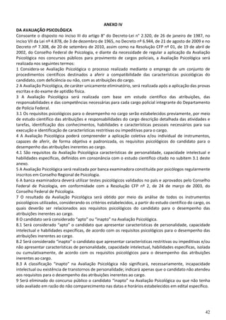 42
ANEXO IV
DA AVALIAÇÃO PSICOLÓGICA
Consoante o disposto no inciso III do artigo 8° do Decreto-Lei n° 2.320, de 26 de janeiro de 1987, no
inciso VII da Lei nº 4.878, de 3 de dezembro de 1965, no Decreto nº 6.944, de 21 de agosto de 2009 e no
Decreto nº 7.308, de 20 de setembro de 2010, assim como na Resolução CFP nº 01, de 19 de abril de
2002, do Conselho Federal de Psicologia, e diante da necessidade de regular a aplicação da Avaliação
Psicológica nos concursos públicos para provimento de cargos policiais, a Avaliação Psicológica será
realizada nos seguintes termos:
1 Considera-se Avaliação Psicológica o processo realizado mediante o emprego de um conjunto de
procedimentos científicos destinados a aferir a compatibilidade das características psicológicas do
candidato, com deficiência ou não, com as atribuições do cargo.
2 A Avaliação Psicológica, de caráter unicamente eliminatório, será realizada após a aplicação das provas
escritas e do exame de aptidão física.
3 A Avaliação Psicológica será realizada com base em estudo científico das atribuições, das
responsabilidades e das competências necessárias para cada cargo policial integrante do Departamento
de Polícia Federal.
3.1 Os requisitos psicológicos para o desempenho no cargo serão estabelecidos previamente, por meio
de estudo científico das atribuições e responsabilidades do cargo descrição detalhada das atividades e
tarefas, identificação dos conhecimentos, habilidades e características pessoais necessários para sua
execução e identificação de características restritivas ou impeditivas para o cargo.
4 A Avaliação Psicológica poderá compreender a aplicação coletiva e/ou individual de instrumentos,
capazes de aferir, de forma objetiva e padronizada, os requisitos psicológicos do candidato para o
desempenho das atribuições inerentes ao cargo.
4.1 São requisitos da Avaliação Psicológica características de personalidade, capacidade intelectual e
habilidades específicas, definidos em consonância com o estudo científico citado no subitem 3.1 deste
anexo.
5 A Avaliação Psicológica será realizada por banca examinadora constituída por psicólogos regularmente
inscritos em Conselho Regional de Psicologia.
6 A banca examinadora deverá utilizar testes psicológicos validados no país e aprovados pelo Conselho
Federal de Psicologia, em conformidade com a Resolução CFP nº 2, de 24 de março de 2003, do
Conselho Federal de Psicologia.
7 O resultado da Avaliação Psicológica será obtido por meio da análise de todos os instrumentos
psicológicos utilizados, considerando os critérios estabelecidos, a partir do estudo científico do cargo, os
quais deverão ser relacionados aos requisitos psicológicos do candidato para o desempenho das
atribuições inerentes ao cargo.
8 O candidato será considerado “apto” ou “inapto” na Avaliação Psicológica.
8.1 Será considerado “apto” o candidato que apresentar características de personalidade, capacidade
intelectual e habilidades específicas, de acordo com os requisitos psicológicos para o desempenho das
atribuições inerentes ao cargo.
8.2 Será considerado “inapto” o candidato que apresentar características restritivas ou impeditivas e/ou
não apresentar características de personalidade, capacidade intelectual, habilidades específicas, isolada
ou cumulativamente, de acordo com os requisitos psicológicos para o desempenho das atribuições
inerentes ao cargo.
8.3 A classificação “inapto” na Avaliação Psicológica não significará, necessariamente, incapacidade
intelectual ou existência de transtornos de personalidade; indicará apenas que o candidato não atendeu
aos requisitos para o desempenho das atribuições inerentes ao cargo.
9 Será eliminado do concurso público o candidato “inapto” na Avaliação Psicológica ou que não tenha
sido avaliado em razão do não comparecimento nas datas e horários estabelecidos em edital específico.
 