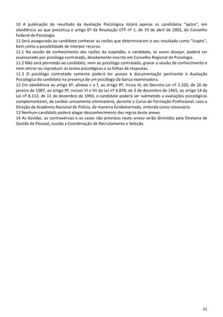 43
10 A publicação do resultado da Avaliação Psicológica listará apenas os candidatos “aptos”, em
obediência ao que preceitua o artigo 6º da Resolução CFP nº 1, de 19 de abril de 2002, do Conselho
Federal de Psicologia.
11 Será assegurado ao candidato conhecer as razões que determinaram o seu resultado como “inapto”,
bem como a possibilidade de interpor recurso.
11.1 Na sessão de conhecimento das razões da inaptidão, o candidato, se assim desejar, poderá ser
assessorado por psicólogo contratado, devidamente inscrito em Conselho Regional de Psicologia.
11.2 Não será permitido ao candidato, nem ao psicólogo contratado, gravar a sessão de conhecimento e
nem retirar ou reproduzir os testes psicológicos e as folhas de respostas.
11.3 O psicólogo contratado somente poderá ter acesso à documentação pertinente à Avaliação
Psicológica do candidato na presença de um psicólogo da banca examinadora.
12 Em obediência ao artigo 6º, alíneas c e f, ao artigo 8º, inciso III, do Decreto-Lei nº 2.320, de 26 de
janeiro de 1987, ao artigo 9º, incisos VI e VII da Lei nº 4.878, de 3 de dezembro de 1965, ao artigo 14 da
Lei nº 8.112, de 11 de dezembro de 1990, o candidato poderá ser submetido a avaliações psicológicas
complementares, de caráter unicamente eliminatório, durante o Curso de Formação Profissional, caso a
Direção da Academia Nacional de Polícia, de maneira fundamentada, entenda como necessário.
13 Nenhum candidato poderá alegar desconhecimento das regras deste anexo.
14 As dúvidas, as controvérsias e os casos não previstos neste anexo serão dirimidos pela Diretoria de
Gestão de Pessoal, ouvida a Coordenação de Recrutamento e Seleção.
 