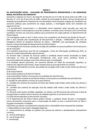 44
ANEXO V
DA INVESTIGAÇÃO SOCIAL - AVALIAÇÃO DO PROCEDIMENTO IRREPREENSÍVEL E DA IDONEIDADE
MORAL INATACÁVEL DO CANDIDATO
Consoante o disposto no inciso I, do artigo 8º, do Decreto-Lei nº 2.320, de 26 de janeiro de 1987, e no
Decreto nº 1.171, de 22 de junho de 1994, e diante da necessidade de definir normas disciplinares de
avaliação do procedimento irrepreensível e da idoneidade moral inatacável, exigidos dos candidatos nos
concursos públicos para provimento de cargos policiais, a Investigação Social será realizada nos
seguintes termos:
1 O procedimento irrepreensível e a idoneidade moral inatacável serão apurados por meio de
investigação sobre a vida pregressa e atual do candidato, no âmbito social, funcional, civil e criminal dos
candidatos inscritos nos concursos públicos para provimento de cargos policiais no Departamento de
Polícia Federal.
2 A investigação citada no item 1 deste anexo é da competência da Diretoria de Gestão de Pessoal –
DGP e será realizada pela Coordenação de Recrutamento e Seleção – COREC/DGP e pela área de
Inteligência Policial da Academia Nacional de Polícia – ANP/DGP, com participação das Unidades
Centrais e Descentralizadas do Departamento de Polícia Federal.
3 A investigação terá início por ocasião da inscrição do candidato no concurso público e terminará com o
ato de nomeação.
4 O candidato preencherá, para fins da investigação, a Ficha de Informações Confidenciais (FIC), na
forma do modelo disponibilizado oportunamente.
4.1 Durante todo o período do concurso público o candidato deverá manter atualizados os dados
informados na Ficha de Informações Confidenciais (FIC), assim como cientificar formal e
circunstanciadamente qualquer outro fato relevante para a investigação.
5 O candidato deverá apresentar, em momento definido em edital de convocação específico, os
originais dos seguintes documentos, todos indispensáveis ao prosseguimento no certame:
I- certidão de antecedentes criminais, das cidades da Jurisdição onde reside e onde residiu nos últimos 5
(cinco) anos:
a) da Justiça Federal;
b) da Justiça Estadual ou do Distrito Federal;
c) da Justiça Militar Federal, inclusive para os candidatos do sexo feminino;
d) da Justiça Militar Estadual ou do Distrito Federal, inclusive para os candidatos do sexo feminino;
II- certidão de antecedentes criminais da Justiça Eleitoral;
III - certidões dos cartórios de protestos de títulos das cidades onde reside e onde residiu nos últimos 5
(cinco) anos;
IV - certidões dos cartórios de execução cível das cidades onde reside e onde residiu nos últimos 5
(cinco) anos.
5.1 Somente serão aceitas certidões expedidas, no máximo, nos 90 (noventa) dias anteriores à data de
entrega fixada em edital e dentro do prazo de validade específico se constante da mesma.
5.2 Serão desconsiderados os documentos rasurados.
5.3 O Departamento de Polícia Federal poderá solicitar, a qualquer tempo durante a investigação,
outros documentos necessários para a comprovação de dados ou para o esclarecimento de fatos e
situações envolvendo o candidato.
6 São fatos que afetam o procedimento irrepreensível e a idoneidade moral inatacável do candidato:
I - habitualidade em descumprir obrigações legítimas;
II - relacionamento ou exibição em público com pessoas de notórios e desabonadores antecedentes
criminais;
III - vício de embriaguez;
IV - uso de droga ilícita;
V - prostituição;
 
